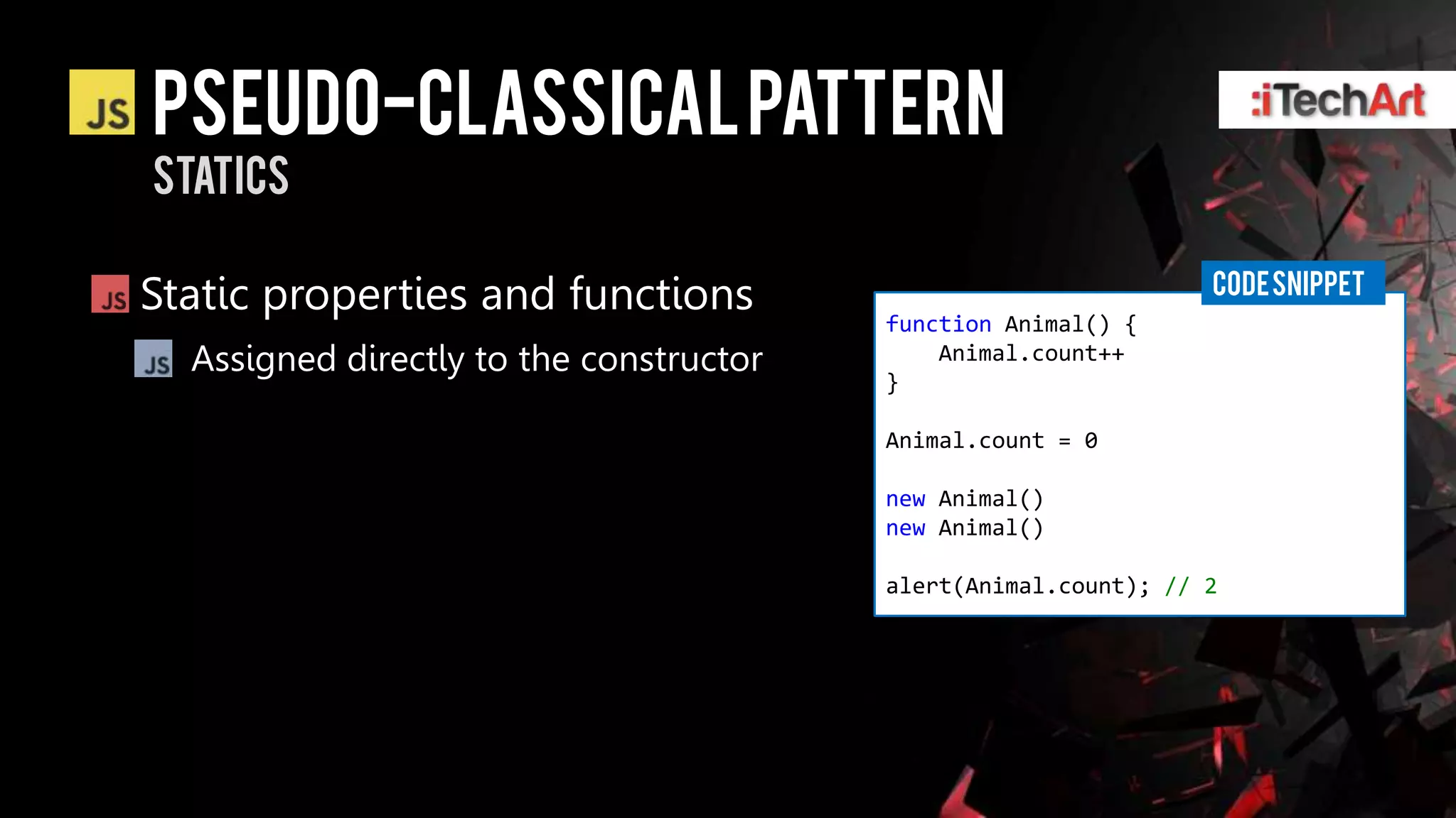 Pseudo-classical pattern
statics

                                                                 CODE SNIPPET
Static properties and functions          function Animal() {
  Assigned directly to the constructor       Animal.count++
                                         }

                                         Animal.count = 0

                                         new Animal()
                                         new Animal()

                                         alert(Animal.count); // 2
 