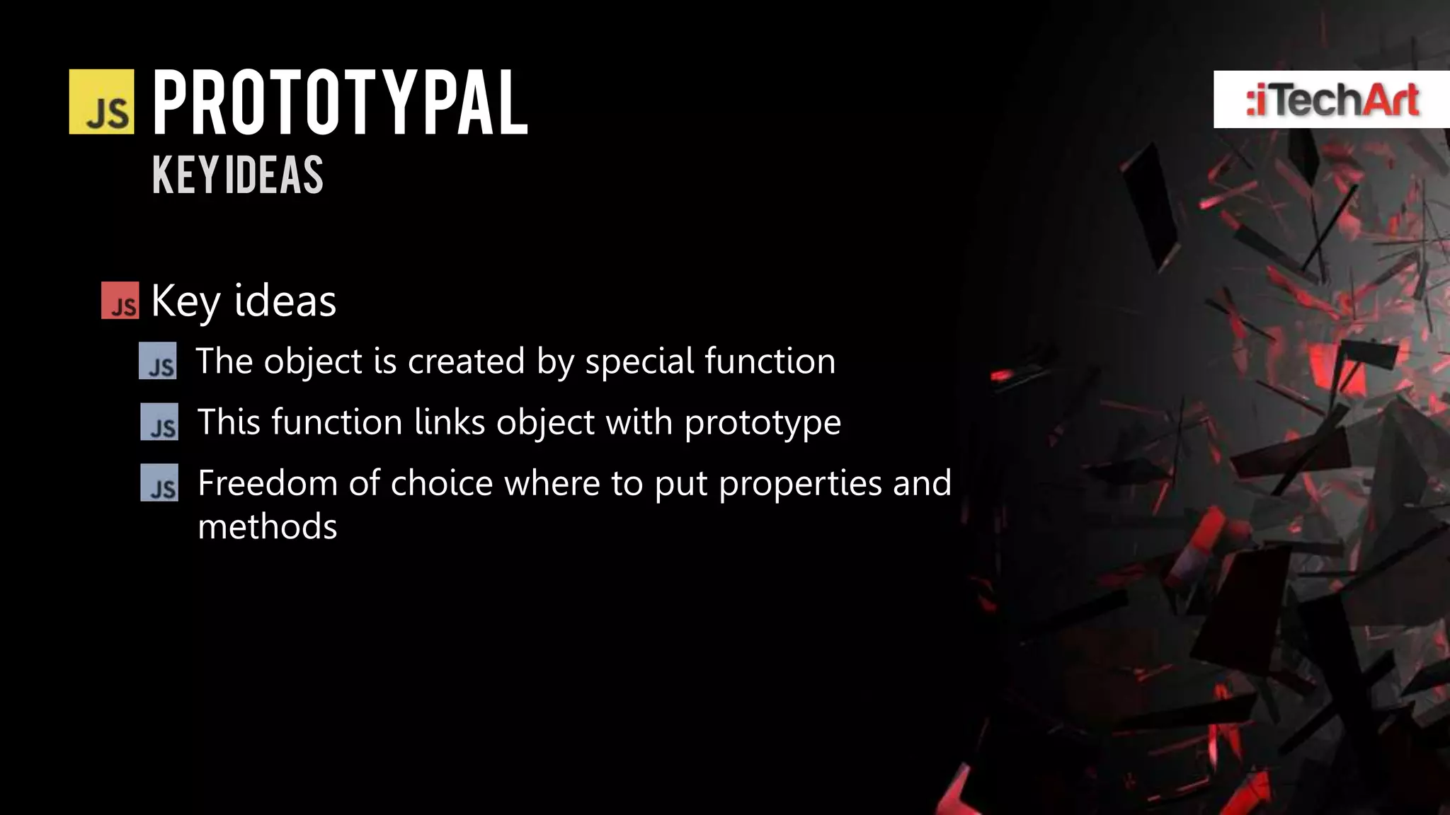 Prototypal
Key ideas

Key ideas
  The object is created by special function
  This function links object with prototype
  Freedom of choice where to put properties and
  methods
 