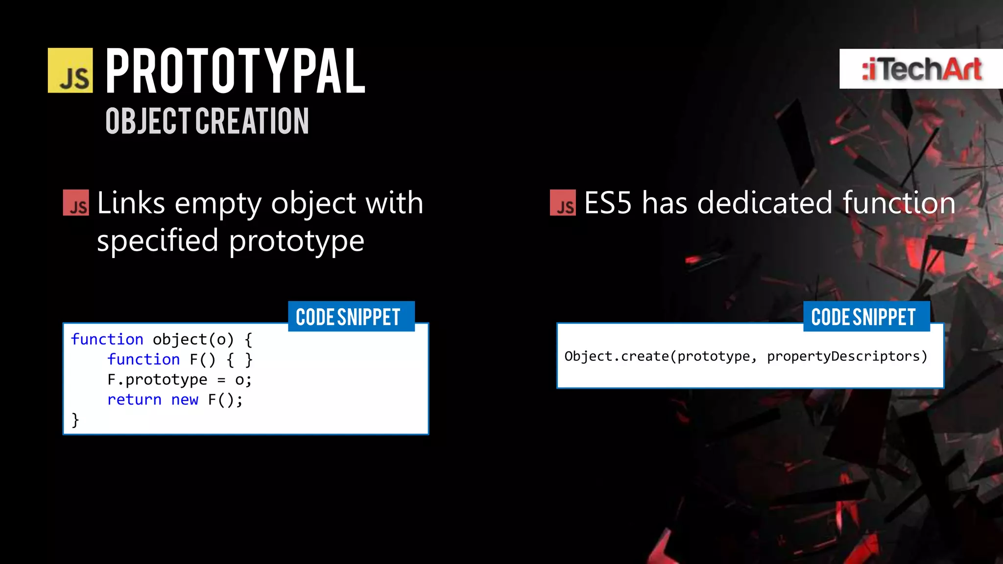 Prototypal
   Object creation

  Links empty object with               ES5 has dedicated function
  specified prototype

                       CODE SNIPPET                                 CODE SNIPPET
function object(o) {
    function F() { }                  Object.create(prototype, propertyDescriptors)
    F.prototype = o;
    return new F();
}
 