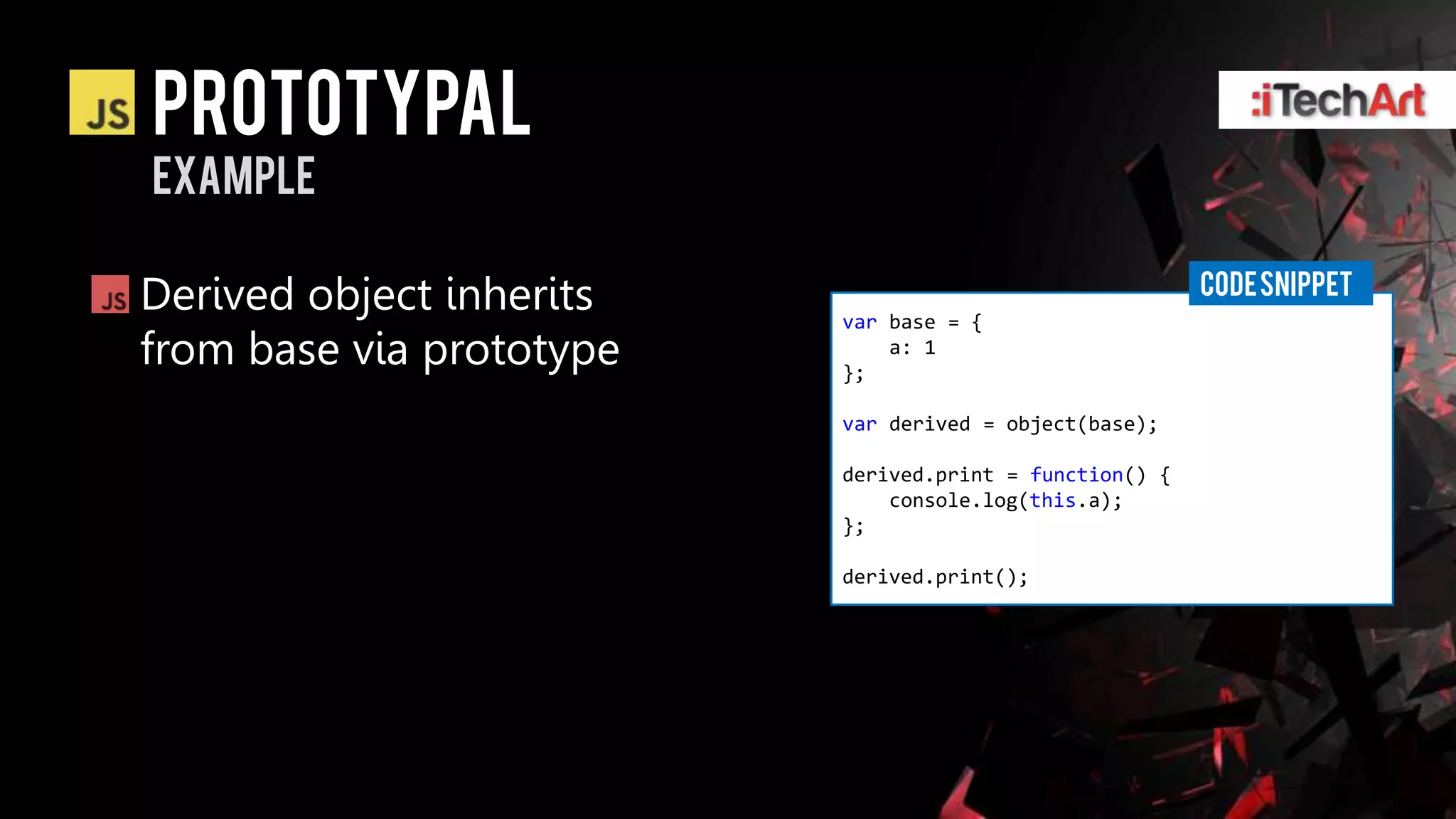 Prototypal
example

                                                         CODE SNIPPET
Derived object inherits   var base = {
from base via prototype   };
                              a: 1


                          var derived = object(base);

                          derived.print = function() {
                              console.log(this.a);
                          };

                          derived.print();
 