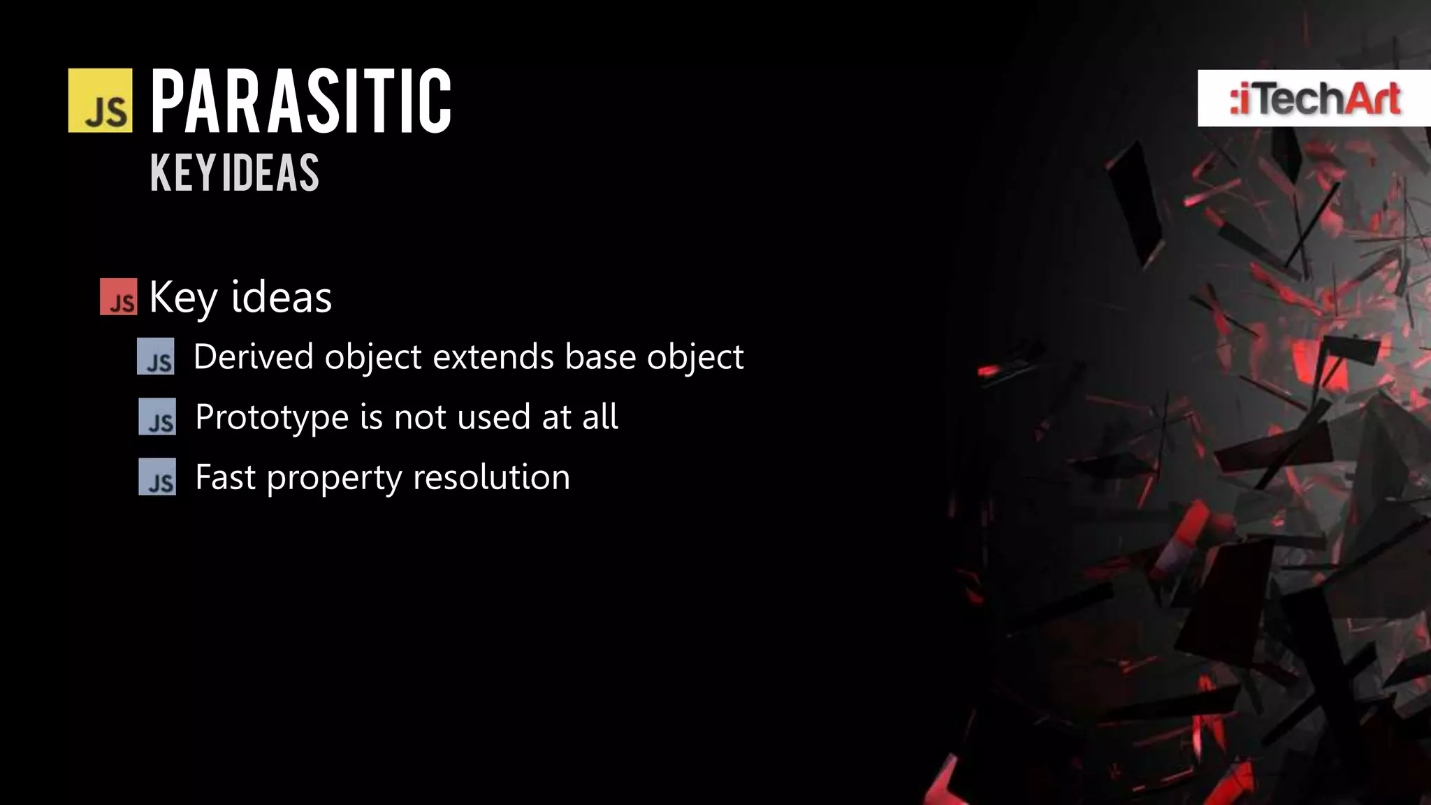 parasitic
Key ideas

Key ideas
  Derived object extends base object
  Prototype is not used at all
  Fast property resolution
 