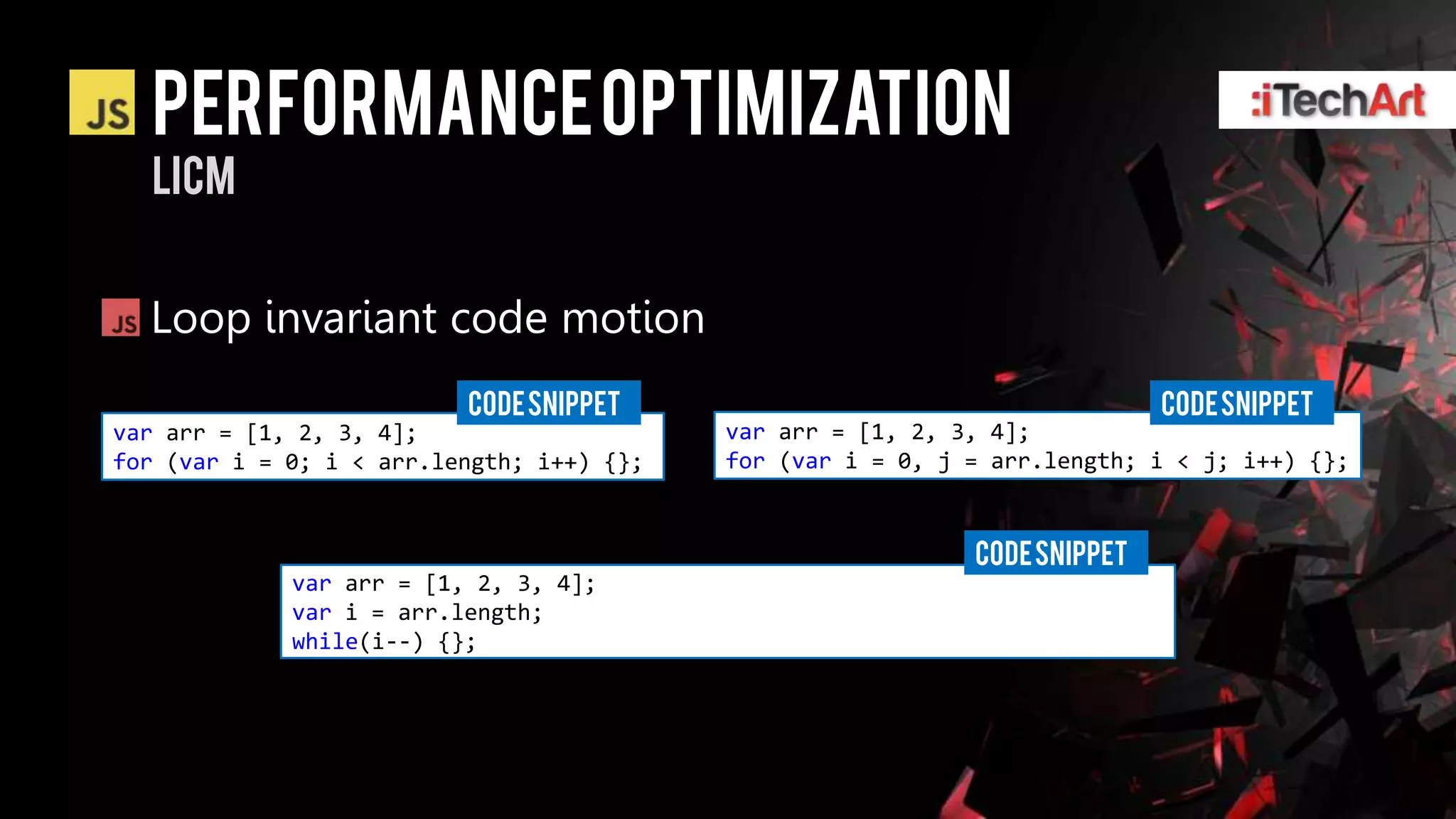 Performance optimization
  LICM


  Loop invariant code motion
                          CODE SNIPPET                                      CODE SNIPPET
var arr = [1, 2, 3, 4];                    var arr = [1, 2, 3, 4];
for (var i = 0; i < arr.length; i++) {};   for (var i = 0, j = arr.length; i < j; i++) {};


                                                             CODE SNIPPET
             var arr = [1, 2, 3, 4];
             var i = arr.length;
             while(i--) {};
 