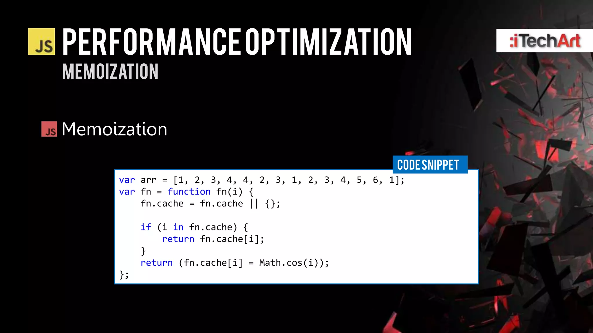Performance optimization
Memoization


Memoization
                                                         CODE SNIPPET
      var arr = [1, 2, 3, 4, 4, 2, 3, 1, 2, 3, 4, 5, 6, 1];
      var fn = function fn(i) {
          fn.cache = fn.cache || {};

           if (i in fn.cache) {
               return fn.cache[i];
           }
           return (fn.cache[i] = Math.cos(i));
      };
 