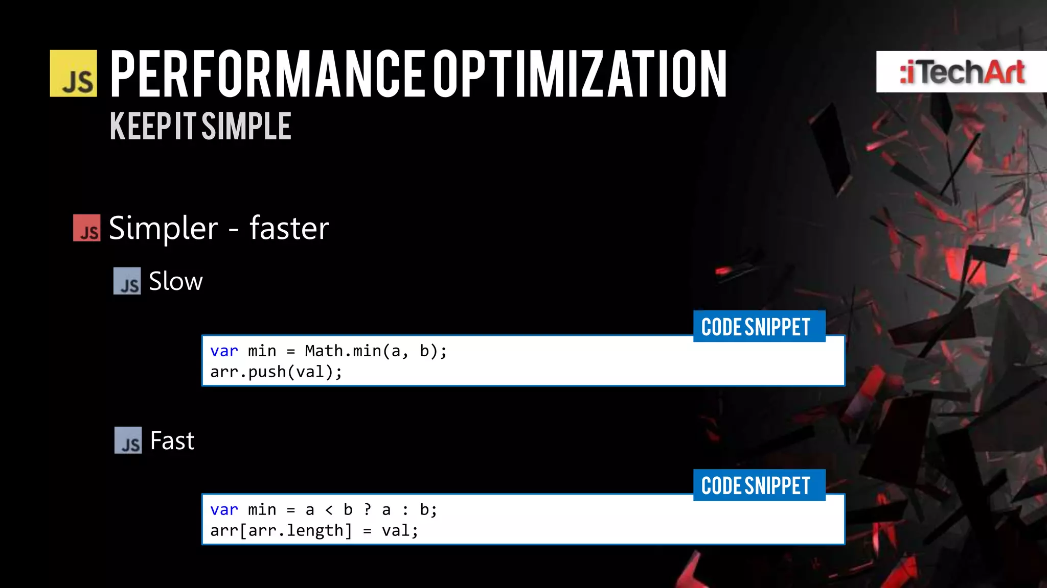 Performance optimization
Keep it simple


Simpler - faster
  Slow
                                      CODE SNIPPET
          var min = Math.min(a, b);
          arr.push(val);



   Fast
                                      CODE SNIPPET
          var min = a < b ? a : b;
          arr[arr.length] = val;
 
