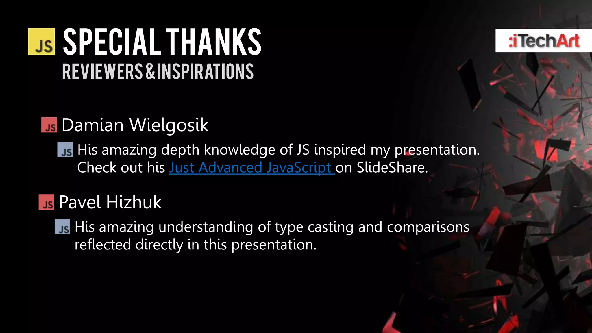 Special thanks
Reviewers & inspirations


Damian Wielgosik
  His amazing depth knowledge of JS inspired my presentation.
  Check out his Just Advanced JavaScript on SlideShare.

Pavel Hizhuk
 His amazing understanding of type casting and comparisons
 reflected directly in this presentation.
 