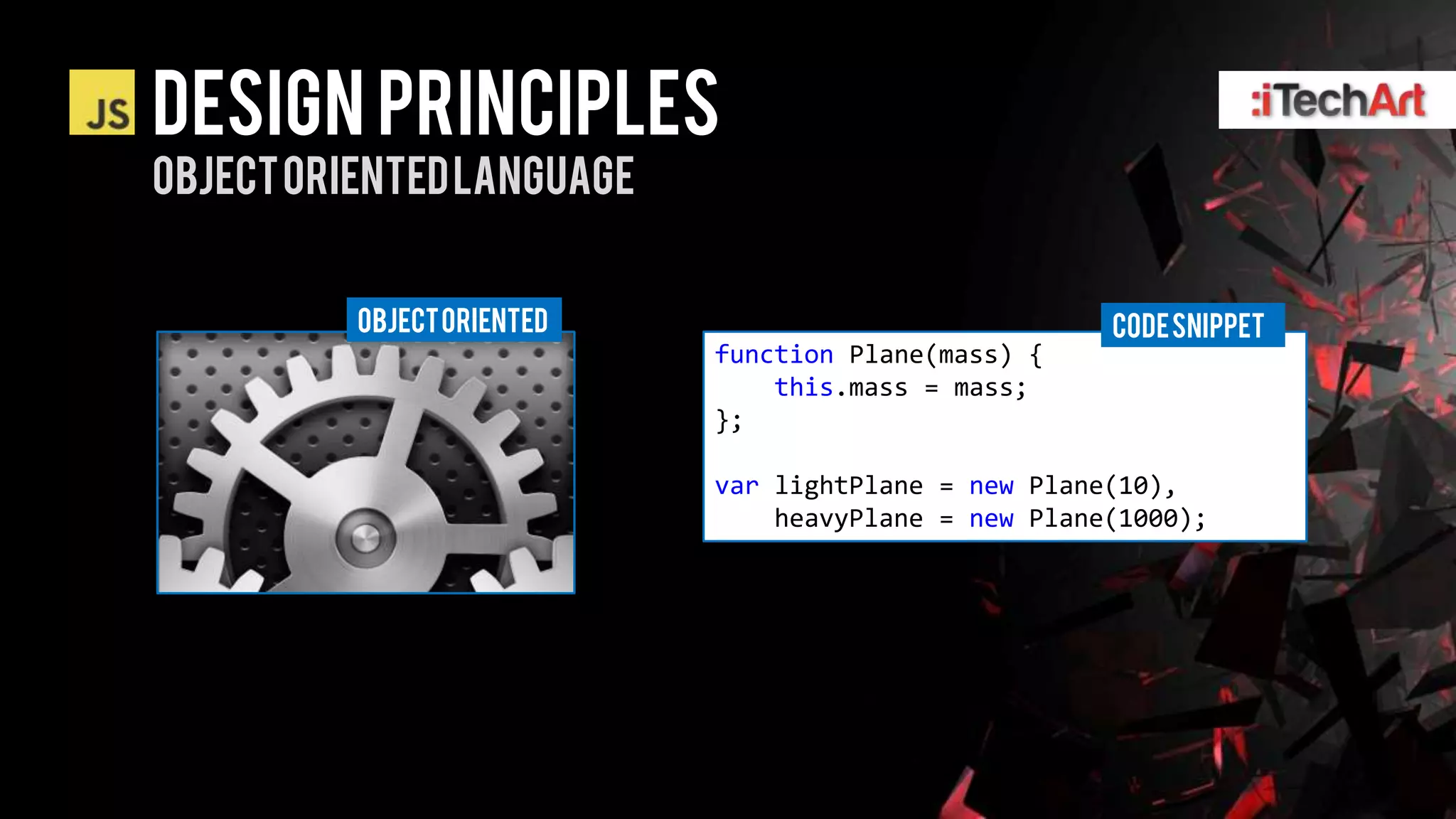 DESIGN PRINCIPLES
OBJECT ORIENTED LANGUAGE


          OBJECT ORIENTED                             CODE SNIPPET
                            function Plane(mass) {
                                this.mass = mass;
                            };

                            var lightPlane = new Plane(10),
                                heavyPlane = new Plane(1000);
 