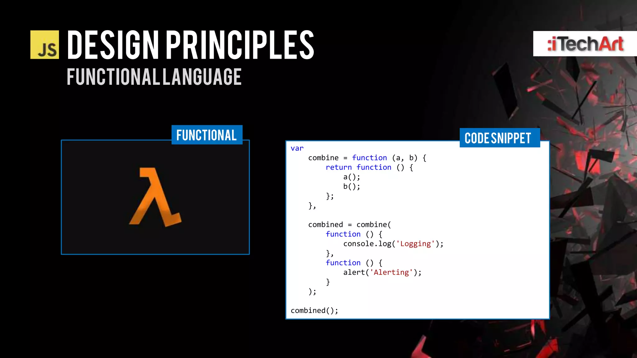 DESIGN PRINCIPLES
Functional language

           FUNCTIONAL                                           CODE SNIPPET
                        var
                              combine = function (a, b) {
                                  return function () {
                                      a();
                                      b();
                                  };
                              },

                              combined = combine(
                                  function () {
                                      console.log('Logging');
                                  },
                                  function () {
                                      alert('Alerting');
                                  }
                              );

                        combined();
 