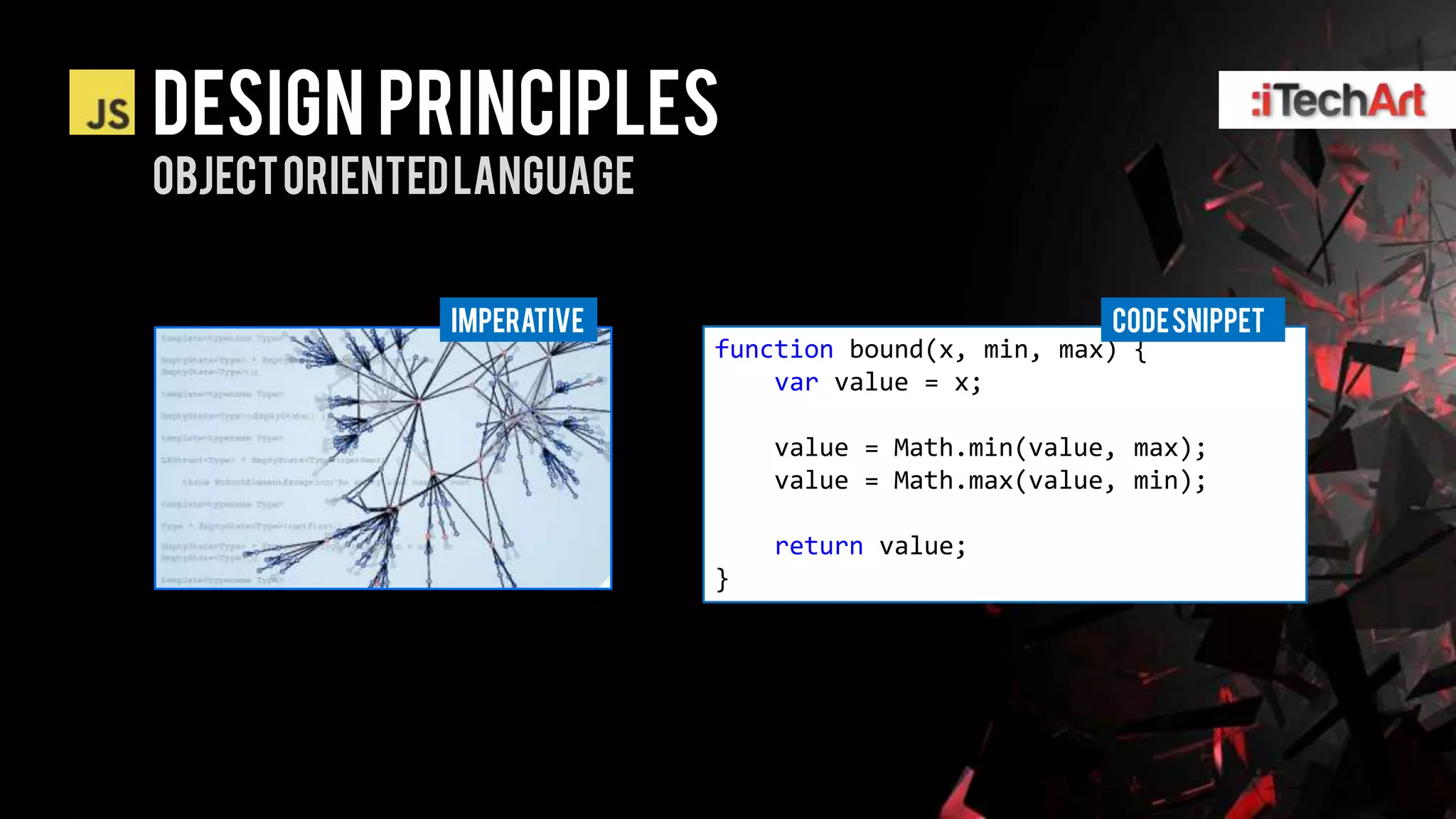 DESIGN PRINCIPLES
OBJECT ORIENTED LANGUAGE


              Imperative                              CODE SNIPPET
                           function bound(x, min, max) {
                               var value = x;

                               value = Math.min(value, max);
                               value = Math.max(value, min);

                               return value;
                           }
 