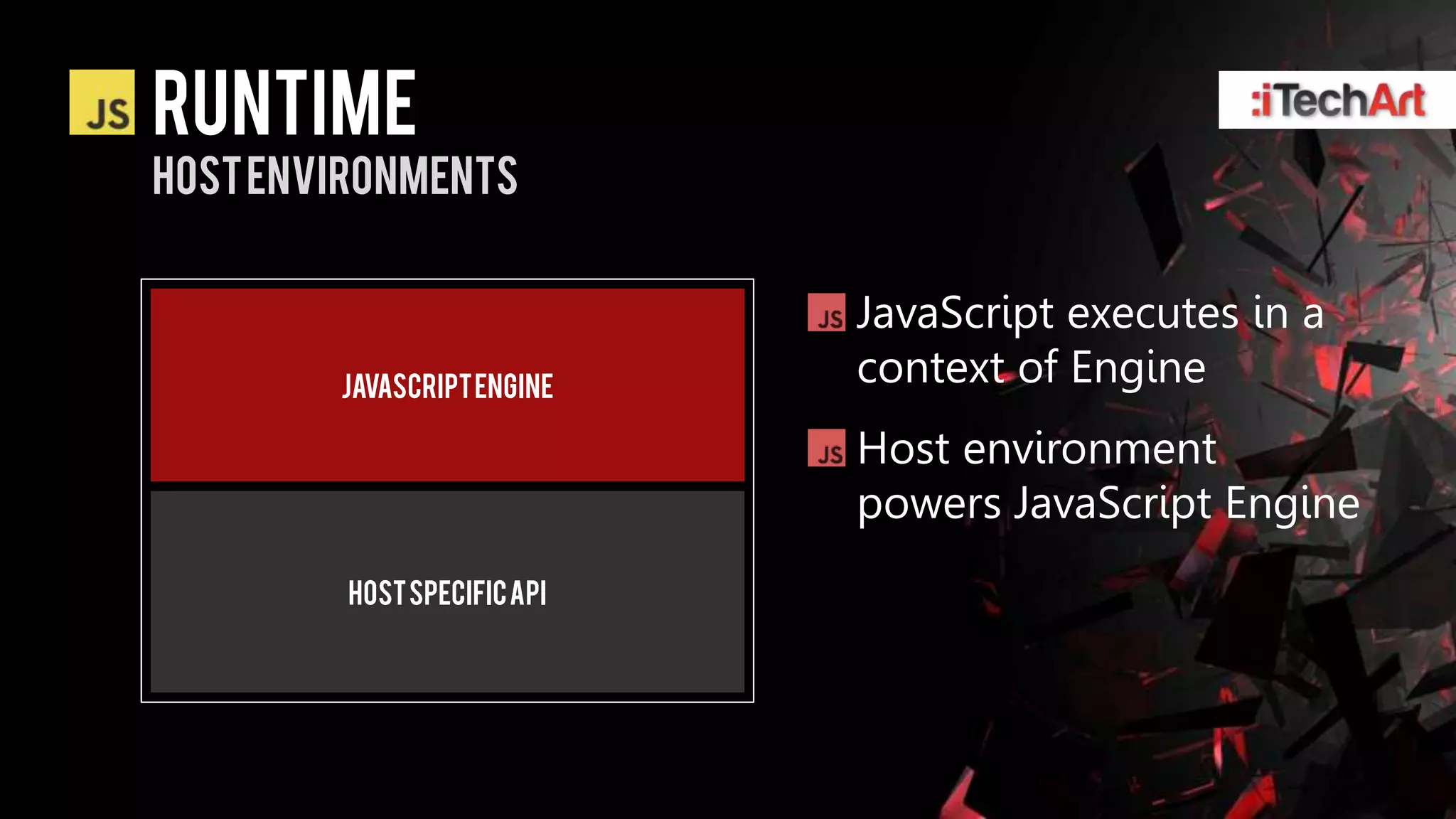 Runtime
Host environments


                             JavaScript executes in a
        JAVASCRIPT ENGINE
                             context of Engine
                             Host environment
                             powers JavaScript Engine
         HOST SPECIFIC API
 
