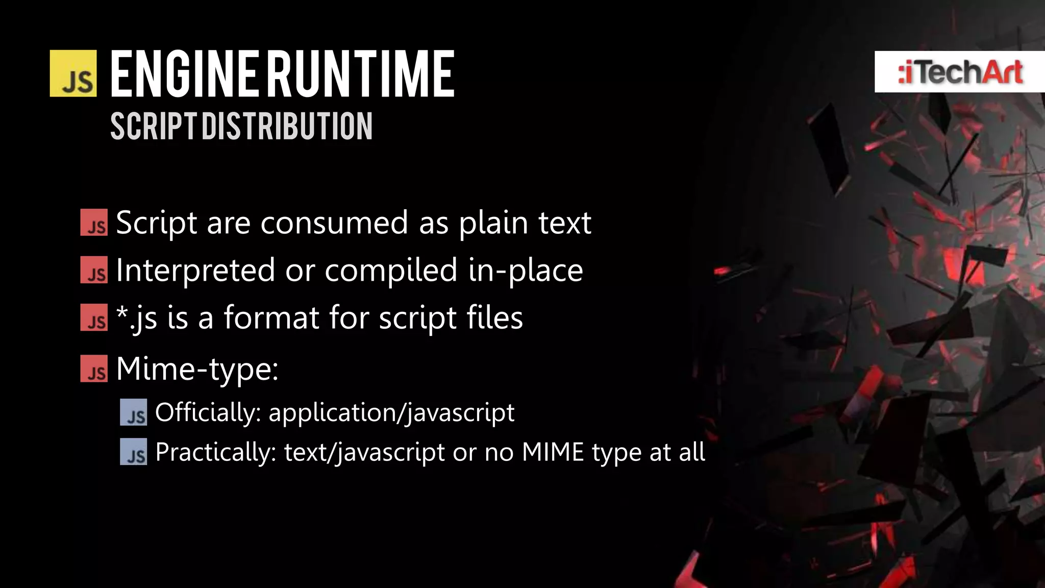 ENGINE RUNTIME
Script distribution


Script are consumed as plain text
Interpreted or compiled in-place
*.js is a format for script files
Mime-type:
   Officially: application/javascript
   Practically: text/javascript or no MIME type at all
 