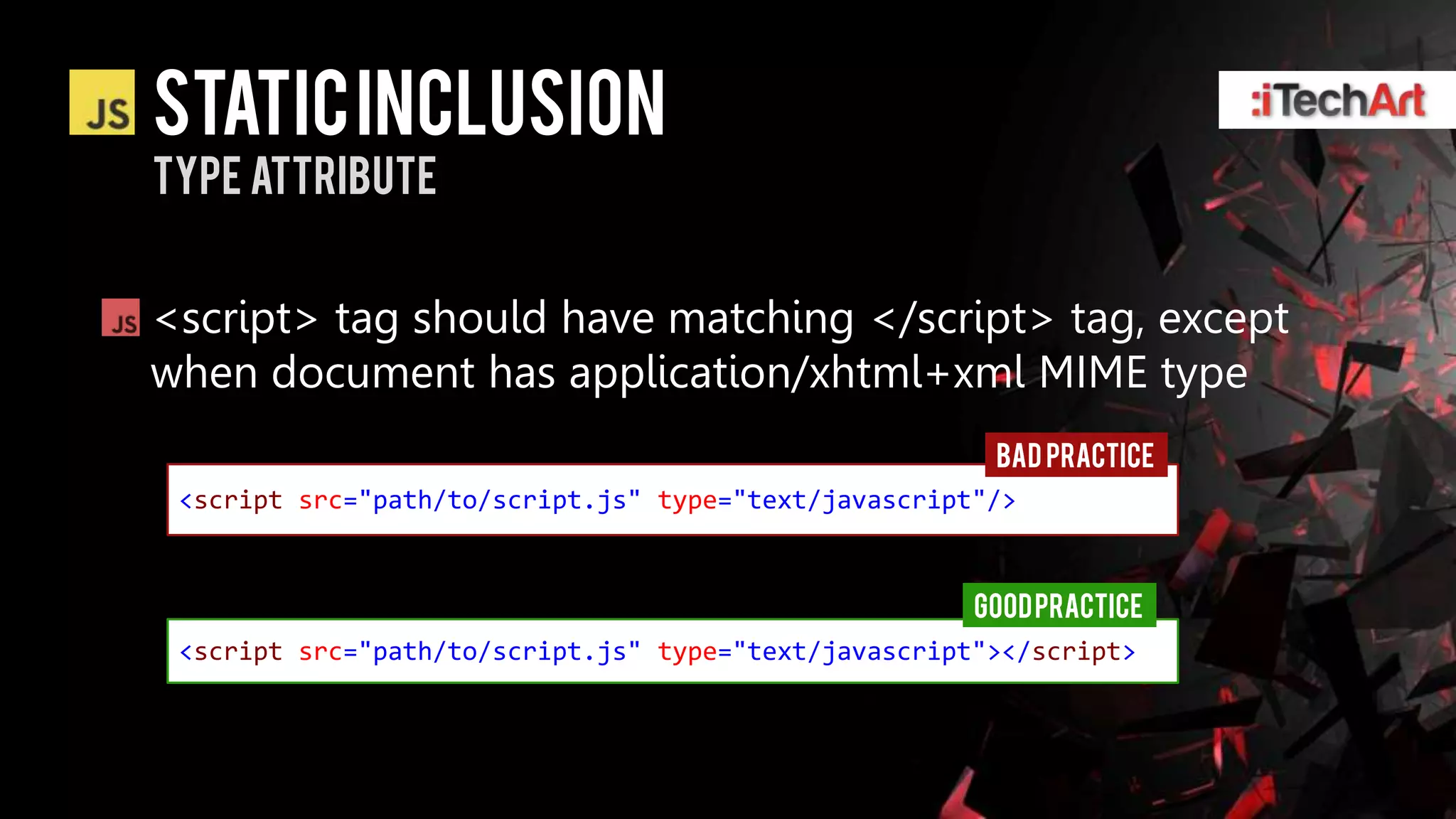 Static inclusion
Type attribute


<script> tag should have matching </script> tag, except
when document has application/xhtml+xml MIME type
                                                       BAD PRACTICE
 <script src="path/to/script.js" type="text/javascript"/>



                                                      GOOD PRACTICE
 <script src="path/to/script.js" type="text/javascript"></script>
 