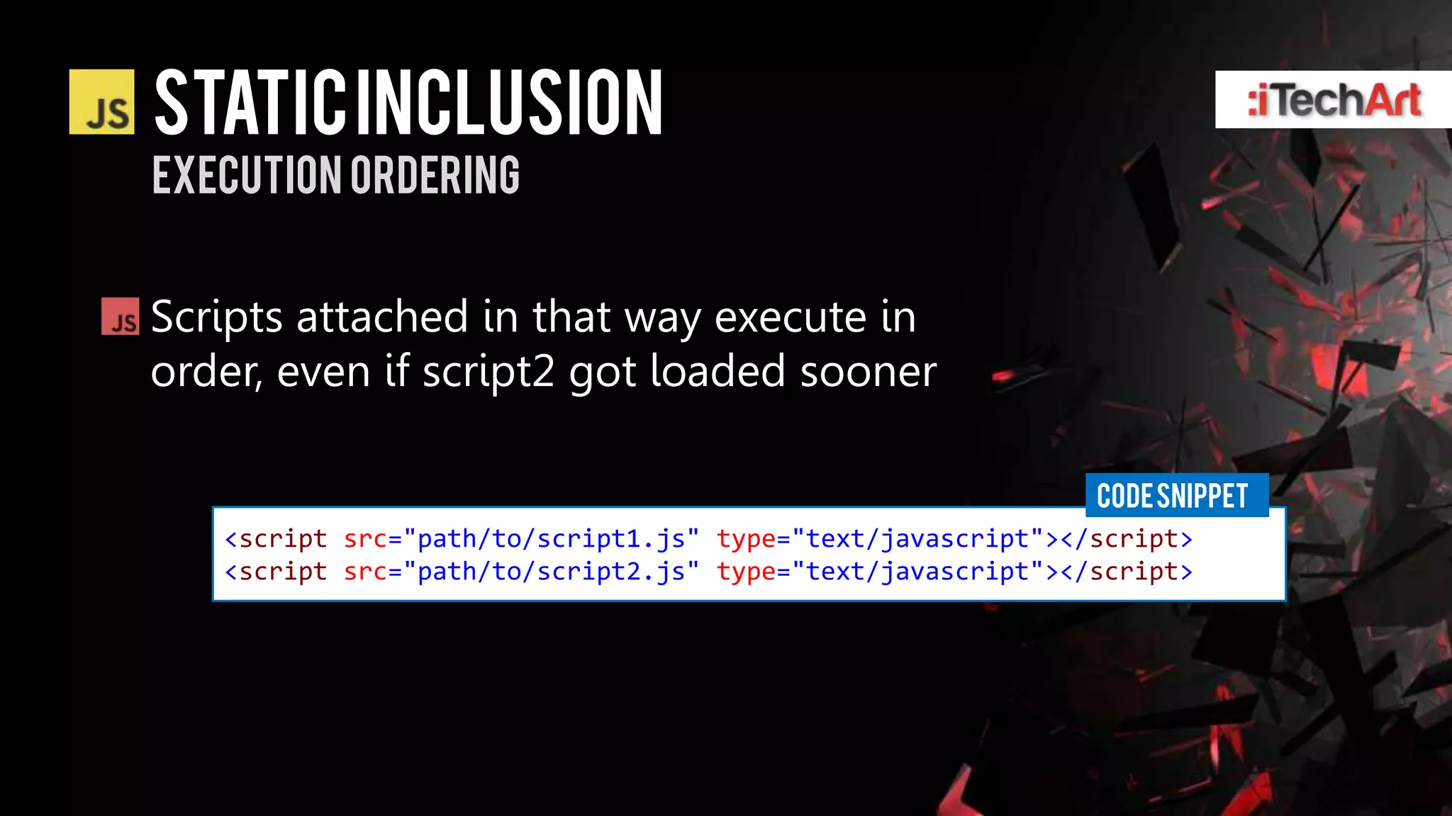 static inclusion
Execution ordering


Scripts attached in that way execute in
order, even if script2 got loaded sooner

                                                              CODE SNIPPET
   <script src="path/to/script1.js" type="text/javascript"></script>
   <script src="path/to/script2.js" type="text/javascript"></script>
 