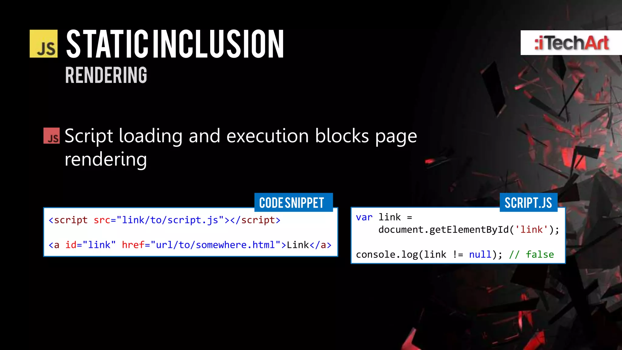 static inclusion
  rendering


  Script loading and execution blocks page
  rendering

                                     CODE SNIPPET                              Script.js
<script src="link/to/script.js"></script>            var link =
                                                         document.getElementById('link');
<a id="link" href="url/to/somewhere.html">Link</a>
                                                     console.log(link != null); // false
 