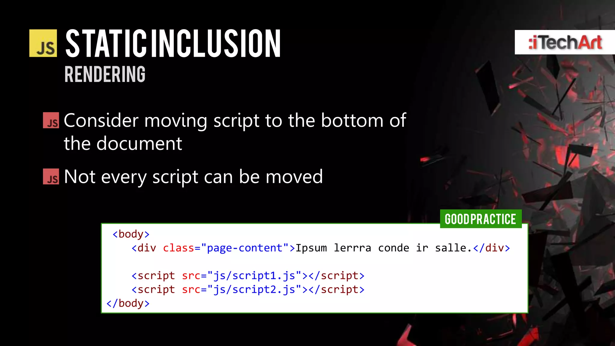 static inclusion
rendering

Consider moving script to the bottom of
the document
Not every script can be moved

                                                         GOOD PRACTICE
     <body>
        <div class="page-content">Ipsum lerrra conde ir salle.</div>

        <script src="js/script1.js"></script>
        <script src="js/script2.js"></script>
    </body>
 