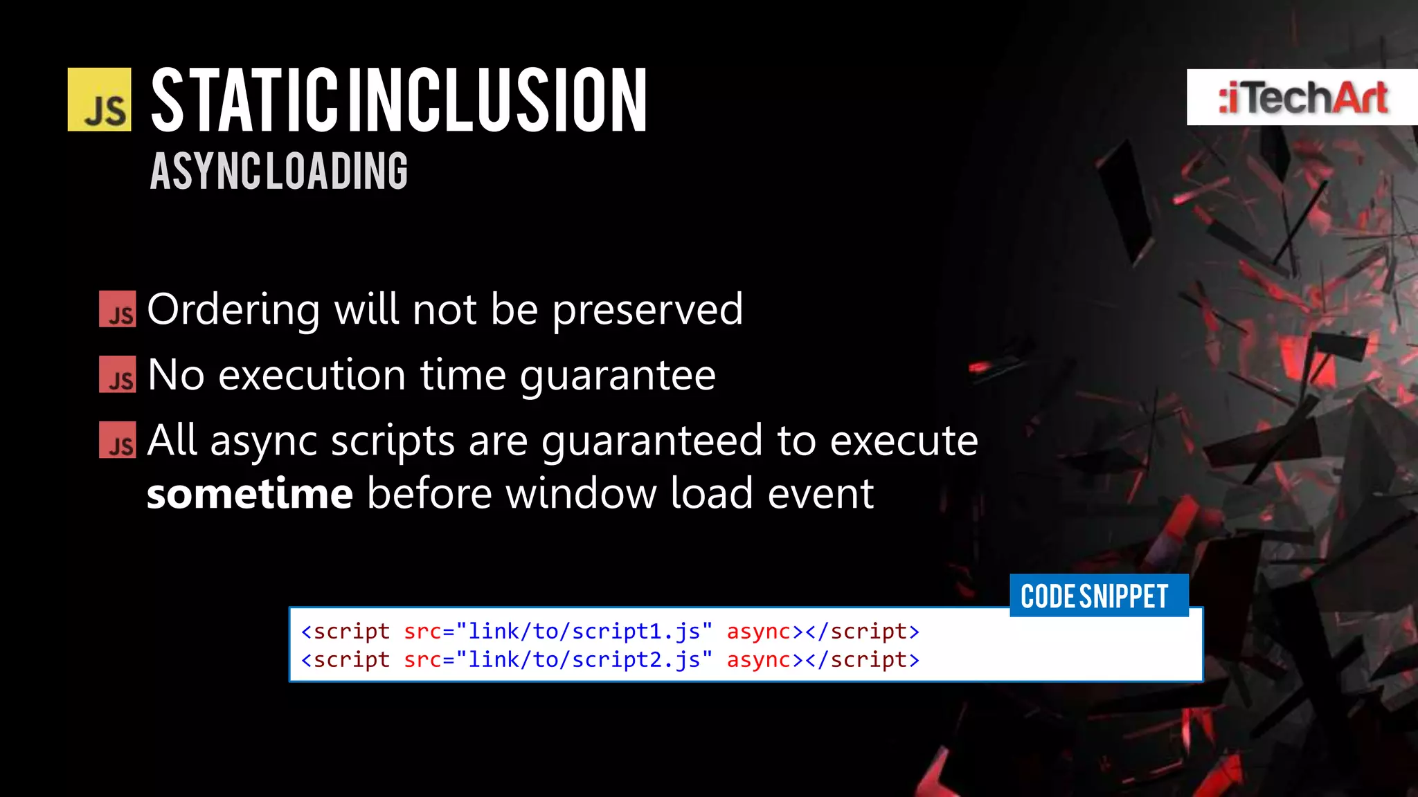Static inclusion
ASYNC loading


Ordering will not be preserved
No execution time guarantee
All async scripts are guaranteed to execute
sometime before window load event

                                                          CODE SNIPPET
       <script src="link/to/script1.js" async></script>
       <script src="link/to/script2.js" async></script>
 