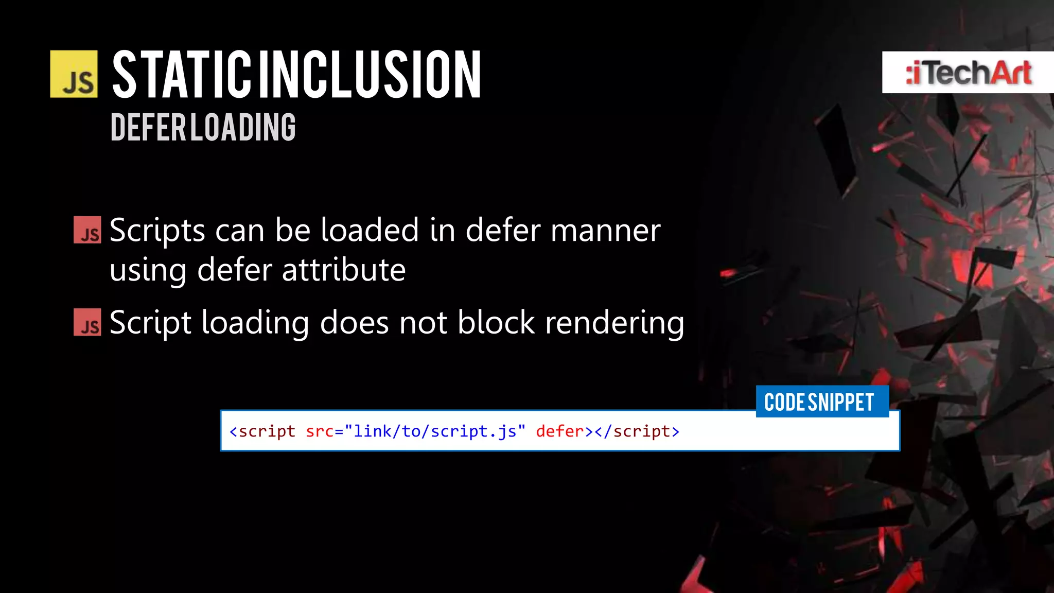 Static inclusion
defer loading


Scripts can be loaded in defer manner
using defer attribute
Script loading does not block rendering

                                                          CODE SNIPPET
        <script src="link/to/script.js" defer></script>
 