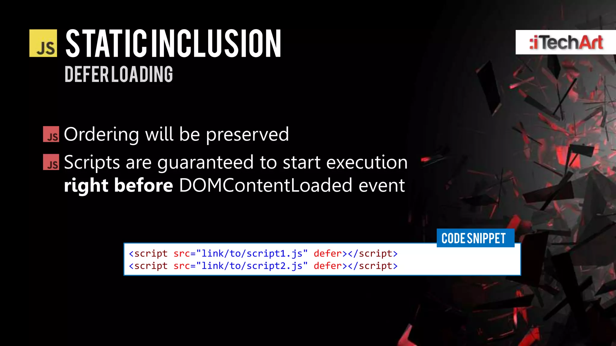 STATIC INCLUSION
defer loading


Ordering will be preserved
Scripts are guaranteed to start execution
right before DOMContentLoaded event

                                                          CODE SNIPPET
       <script src="link/to/script1.js" defer></script>
       <script src="link/to/script2.js" defer></script>
 