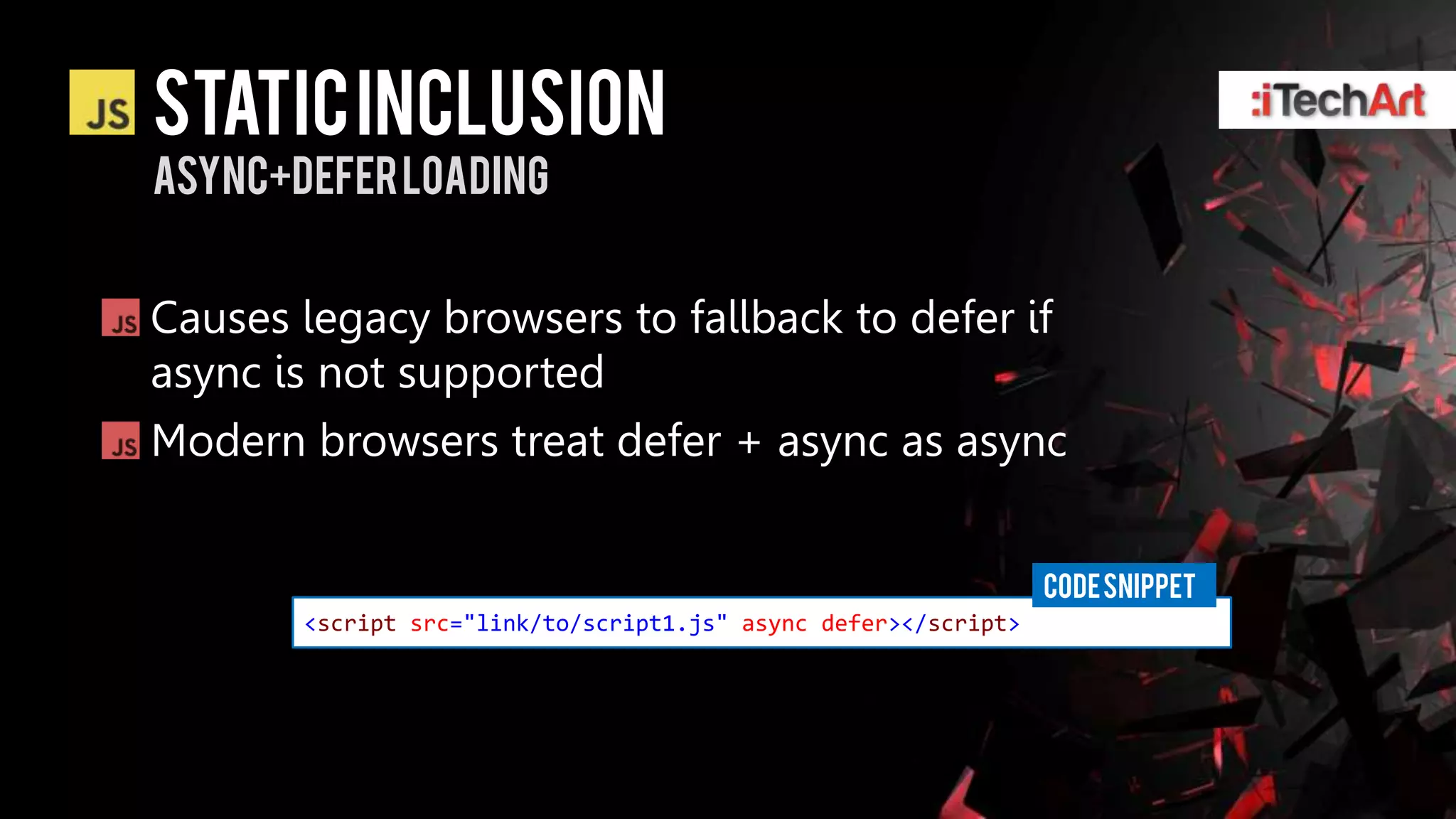 static INCLUSION
Async+deferloading


Causes legacy browsers to fallback to defer if
async is not supported
Modern browsers treat defer + async as async


                                                                CODE SNIPPET
       <script src="link/to/script1.js" async defer></script>
 