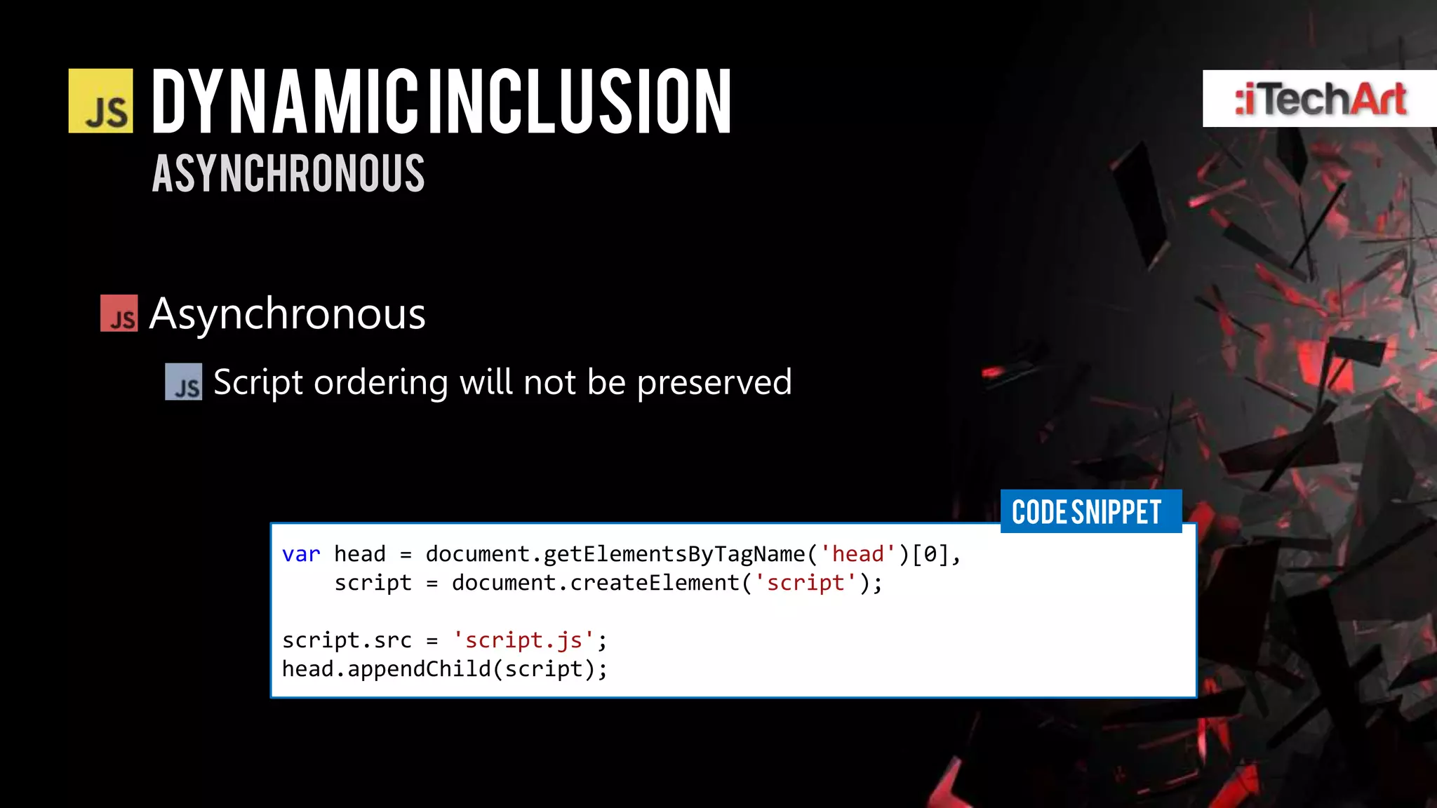 DYNAMIC INCLUSION
asynchronous


Asynchronous
  Script ordering will not be preserved


                                                             CODE SNIPPET
      var head = document.getElementsByTagName('head')[0],
          script = document.createElement('script');

      script.src = 'script.js';
      head.appendChild(script);
 