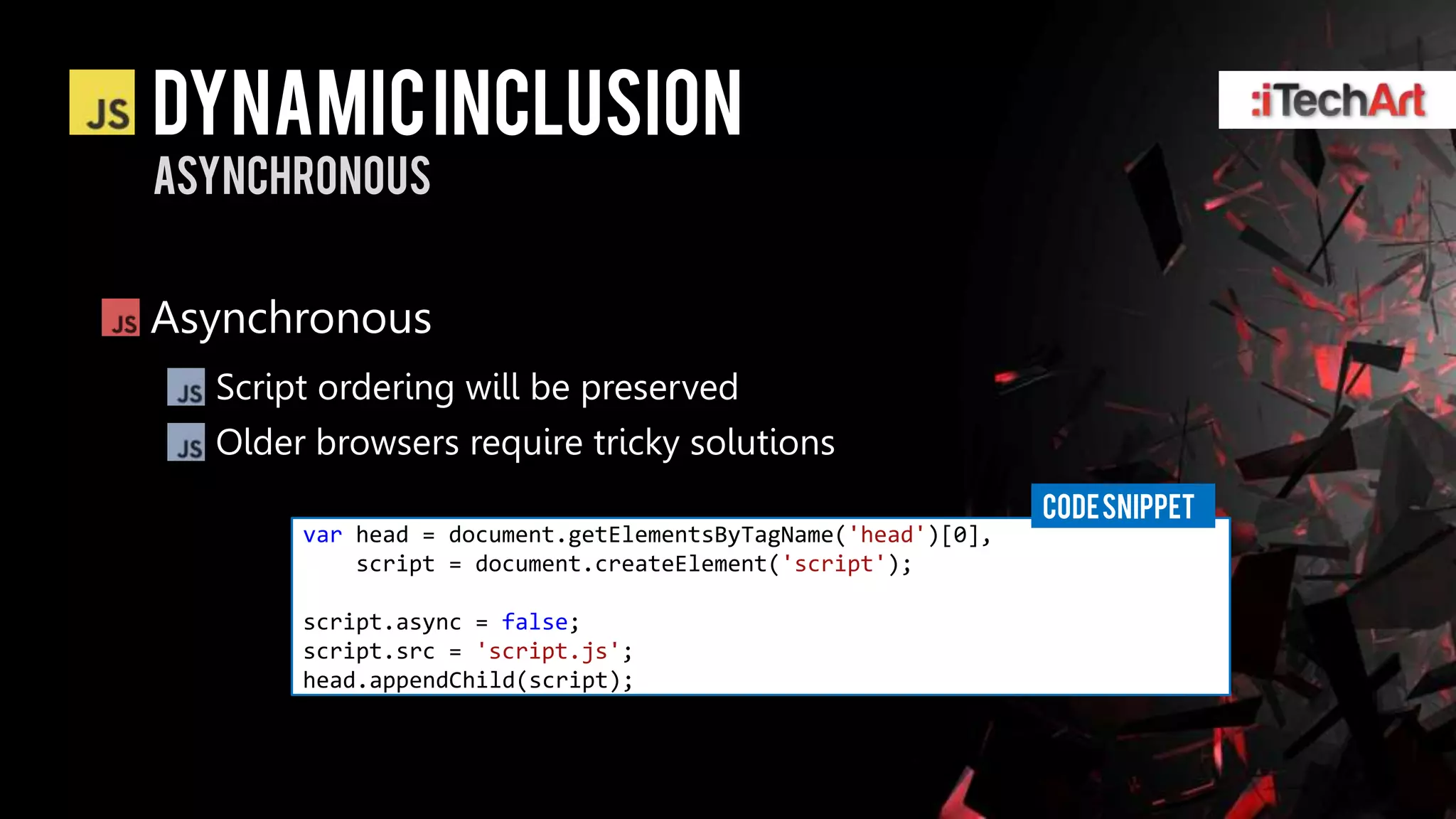 Dynamic inclusion
asynchronous


Asynchronous
  Script ordering will be preserved
  Older browsers require tricky solutions
                                                              CODE SNIPPET
       var head = document.getElementsByTagName('head')[0],
           script = document.createElement('script');

       script.async = false;
       script.src = 'script.js';
       head.appendChild(script);
 