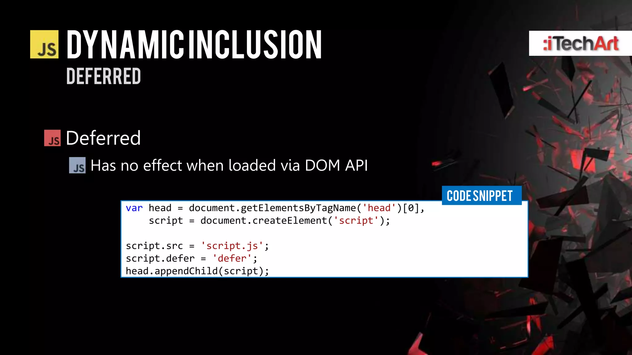 DYNAMIC INCLUSION
DEFERRED


Deferred
  Has no effect when loaded via DOM API
                                                             CODE SNIPPET
      var head = document.getElementsByTagName('head')[0],
          script = document.createElement('script');

      script.src = 'script.js';
      script.defer = 'defer';
      head.appendChild(script);
 
