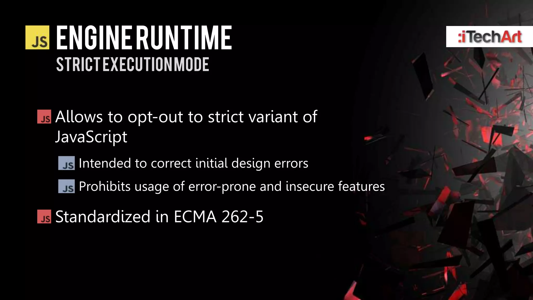 ENGINE RUNTIME
Strict EXECUTION Mode


Allows to opt-out to strict variant of
JavaScript
   Intended to correct initial design errors
   Prohibits usage of error-prone and insecure features

Standardized in ECMA 262-5
 