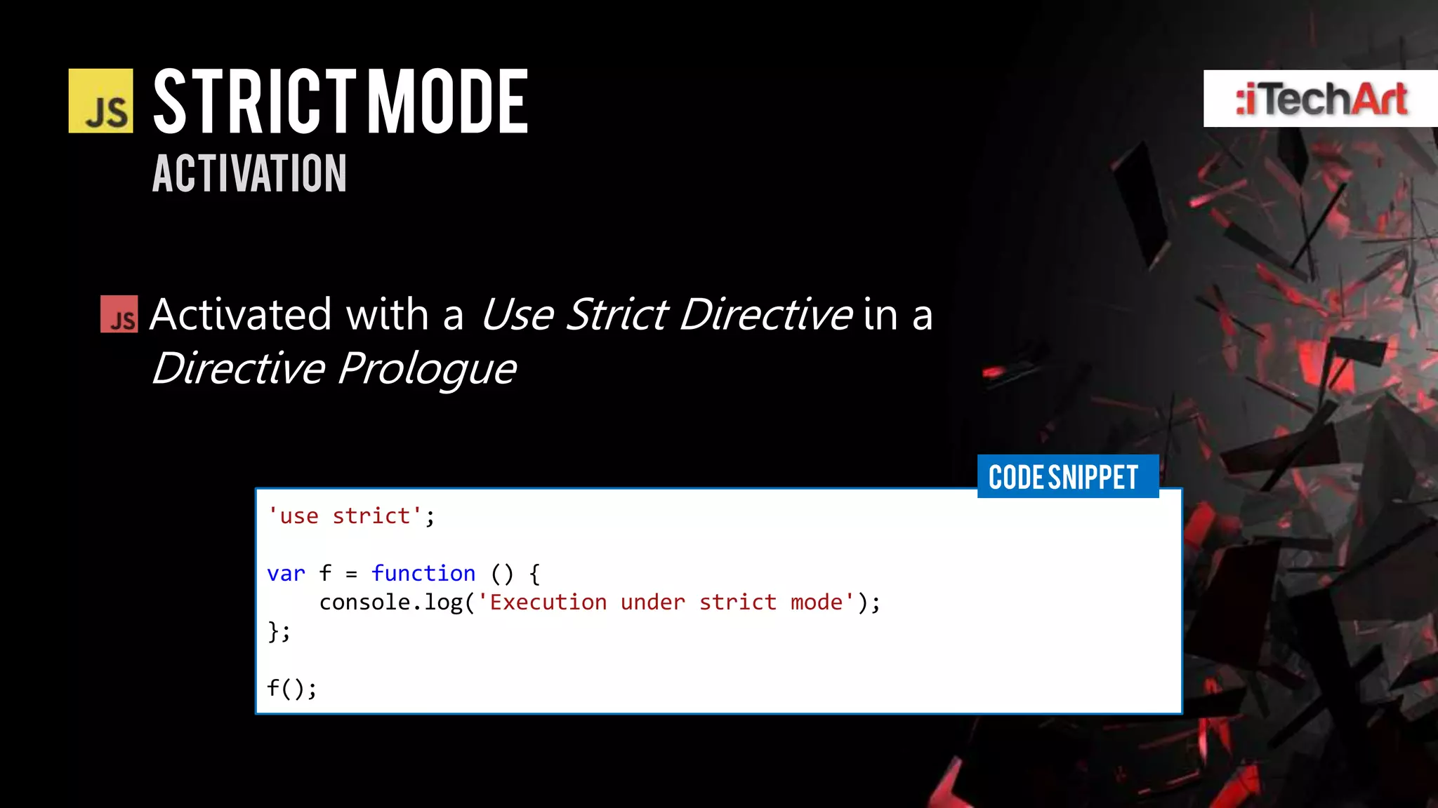 STRICT Mode
activation


Activated with a Use Strict Directive in a
Directive Prologue

                                                        CODE SNIPPET
      'use strict';

      var f = function () {
          console.log('Execution under strict mode');
      };

      f();
 