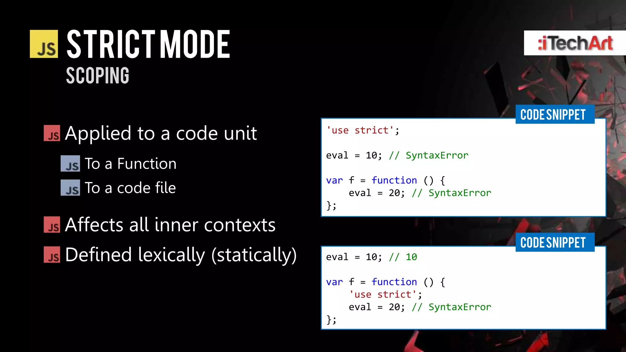 STRICT Mode
scoping
                                                                 CODE SNIPPET
Applied to a code unit           'use strict';

                                 eval = 10; // SyntaxError
  To a Function
                                 var f = function () {
  To a code file                     eval = 20; // SyntaxError
                                 };

Affects all inner contexts
                                                                 CODE SNIPPET
Defined lexically (statically)   eval = 10; // 10

                                 var f = function () {
                                     'use strict';
                                     eval = 20; // SyntaxError
                                 };
 
