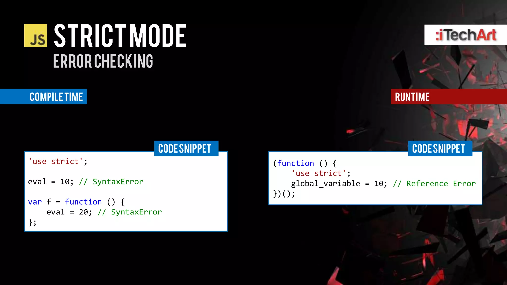 STRICT Mode
     Error checking

Compile time                                                         runtime




                            CODE SNIPPET                                 CODE SNIPPET
'use strict';                              (function () {
                                               'use strict';
eval = 10; // SyntaxError                      global_variable = 10; // Reference Error
                                           })();
var f = function () {
    eval = 20; // SyntaxError
};
 