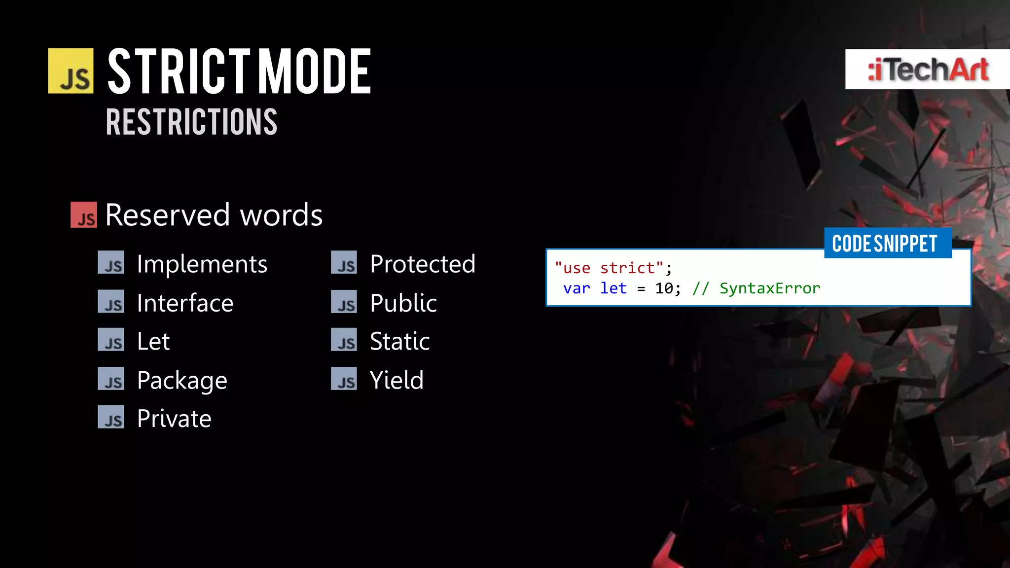 STRICT Mode
restrictions


Reserved words
                                                             CODE SNIPPET
  Implements     Protected   "use strict";
                              var let = 10; // SyntaxError
  Interface      Public
  Let            Static
  Package        Yield
  Private
 