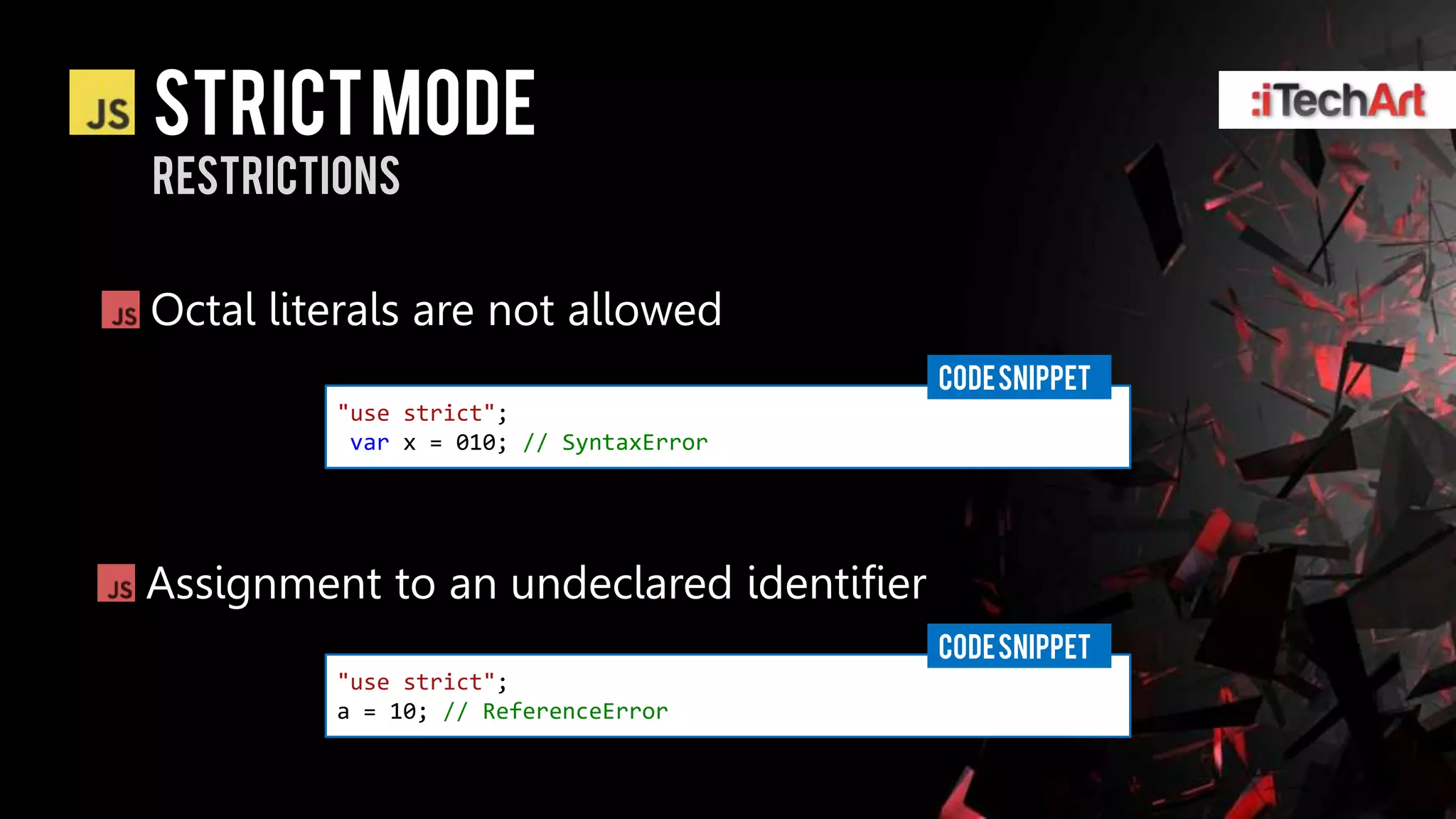 STRICT Mode
restrictions


Octal literals are not allowed
                                         CODE SNIPPET
         "use strict";
          var x = 010; // SyntaxError




Assignment to an undeclared identifier
                                         CODE SNIPPET
         "use strict";
         a = 10; // ReferenceError
 