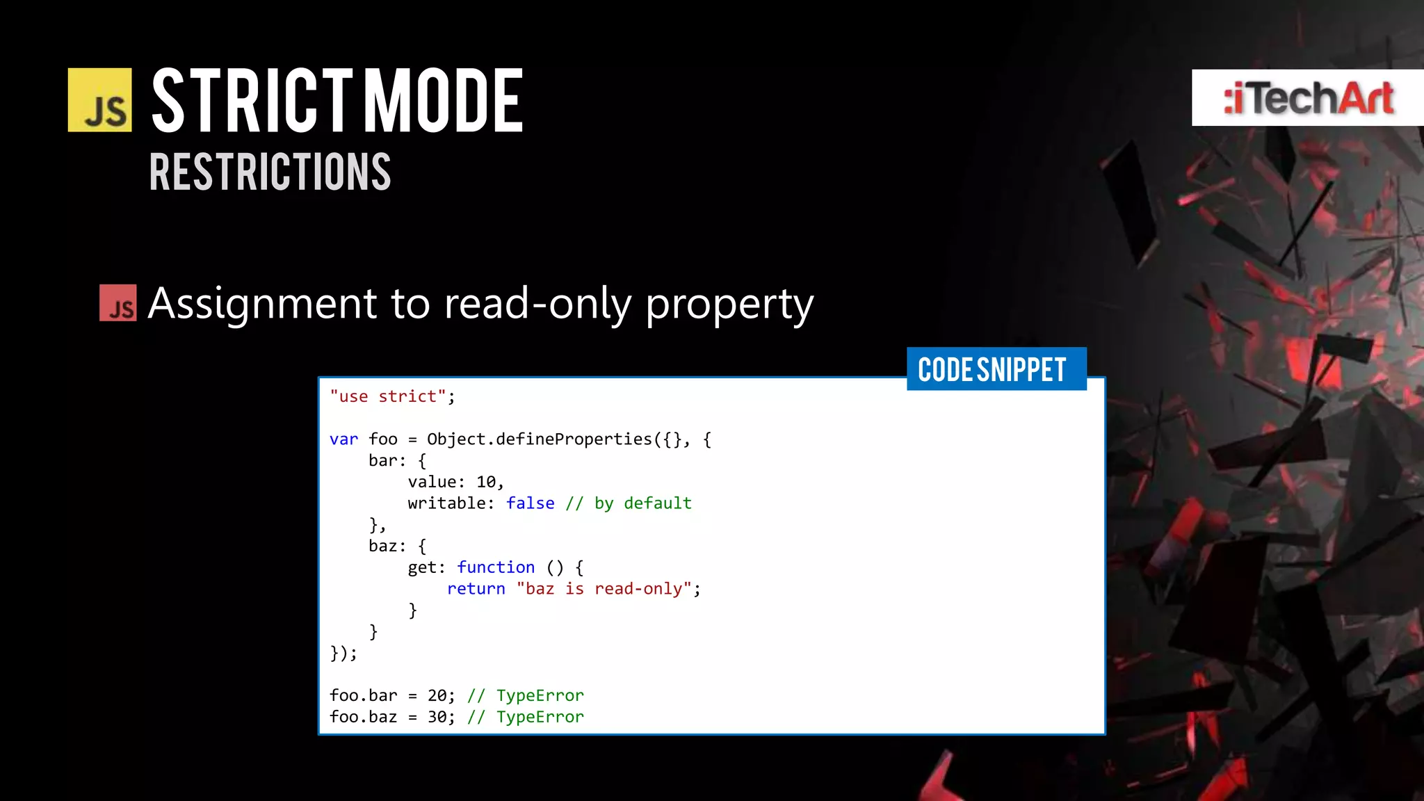 STRICT Mode
restrictions


Assignment to read-only property
                                                  CODE SNIPPET
        "use strict";

        var foo = Object.defineProperties({}, {
            bar: {
                value: 10,
                writable: false // by default
            },
            baz: {
                get: function () {
                    return "baz is read-only";
                }
            }
        });

        foo.bar = 20; // TypeError
        foo.baz = 30; // TypeError
 