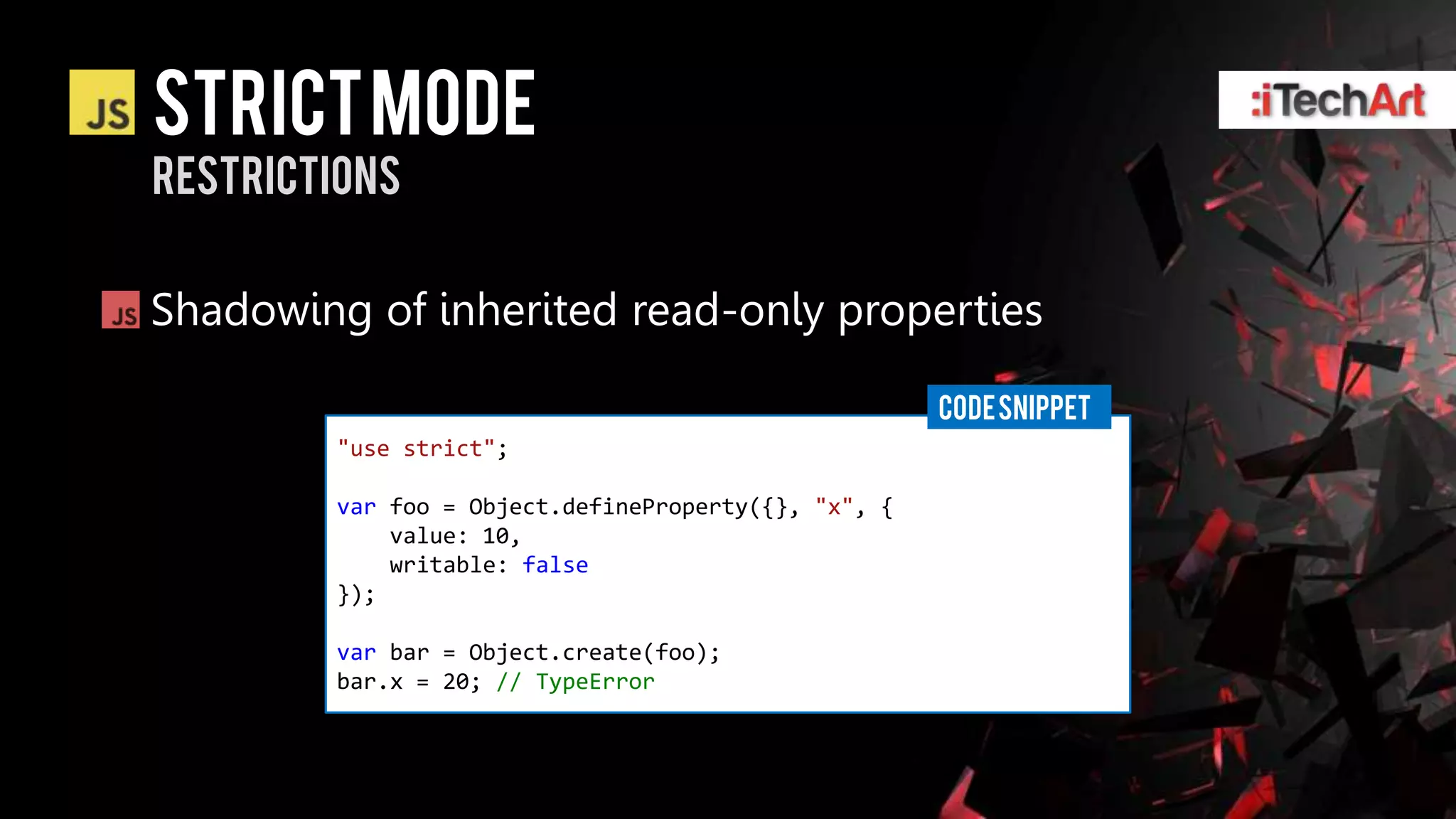 STRICT Mode
restrictions


Shadowing of inherited read-only properties

                                                     CODE SNIPPET
        "use strict";

        var foo = Object.defineProperty({}, "x", {
            value: 10,
            writable: false
        });

        var bar = Object.create(foo);
        bar.x = 20; // TypeError
 