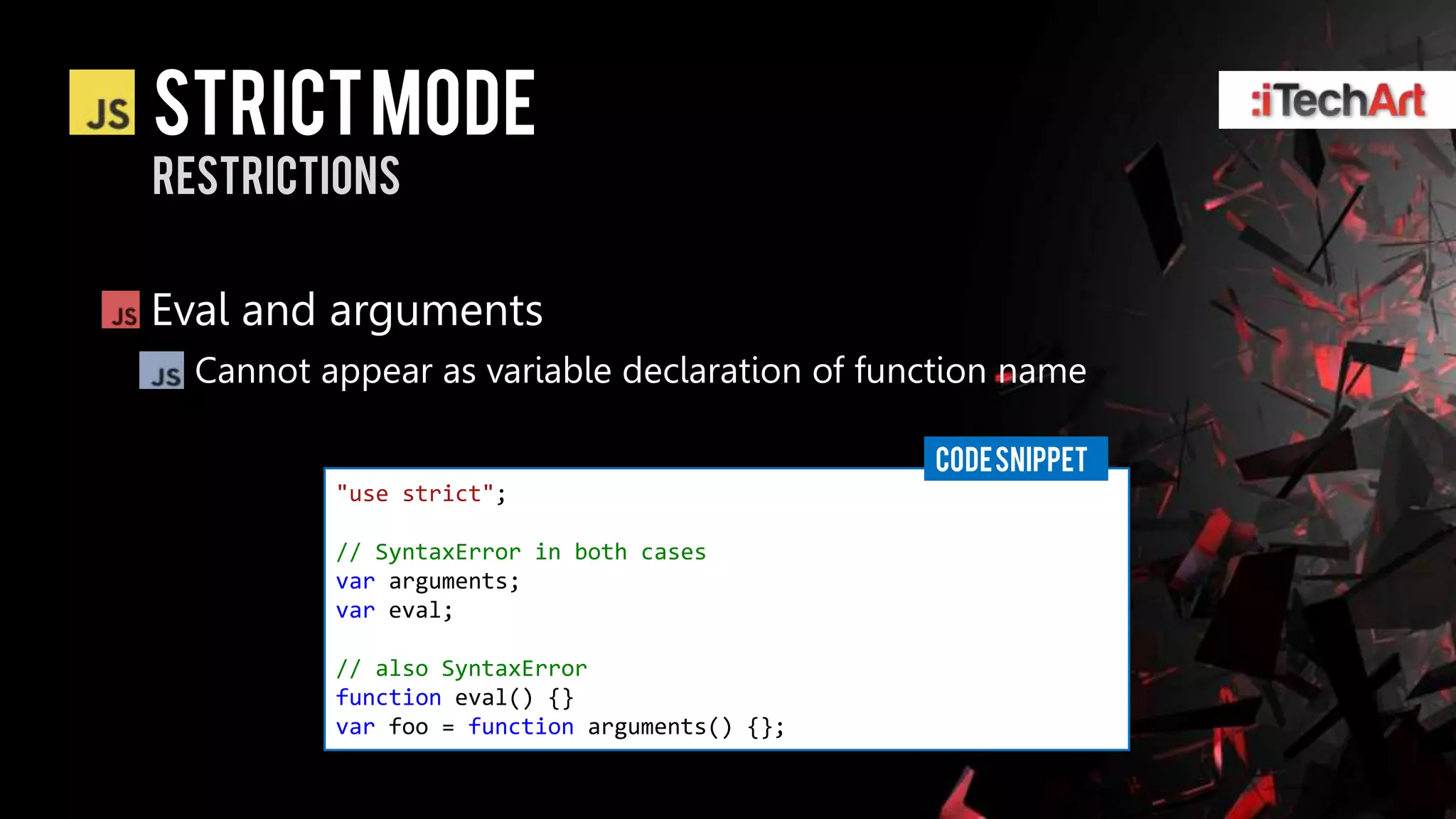 STRICT Mode
restrictions


Eval and arguments
  Cannot appear as variable declaration of function name

                                               CODE SNIPPET
          "use strict";

          // SyntaxError in both cases
          var arguments;
          var eval;

          // also SyntaxError
          function eval() {}
          var foo = function arguments() {};
 