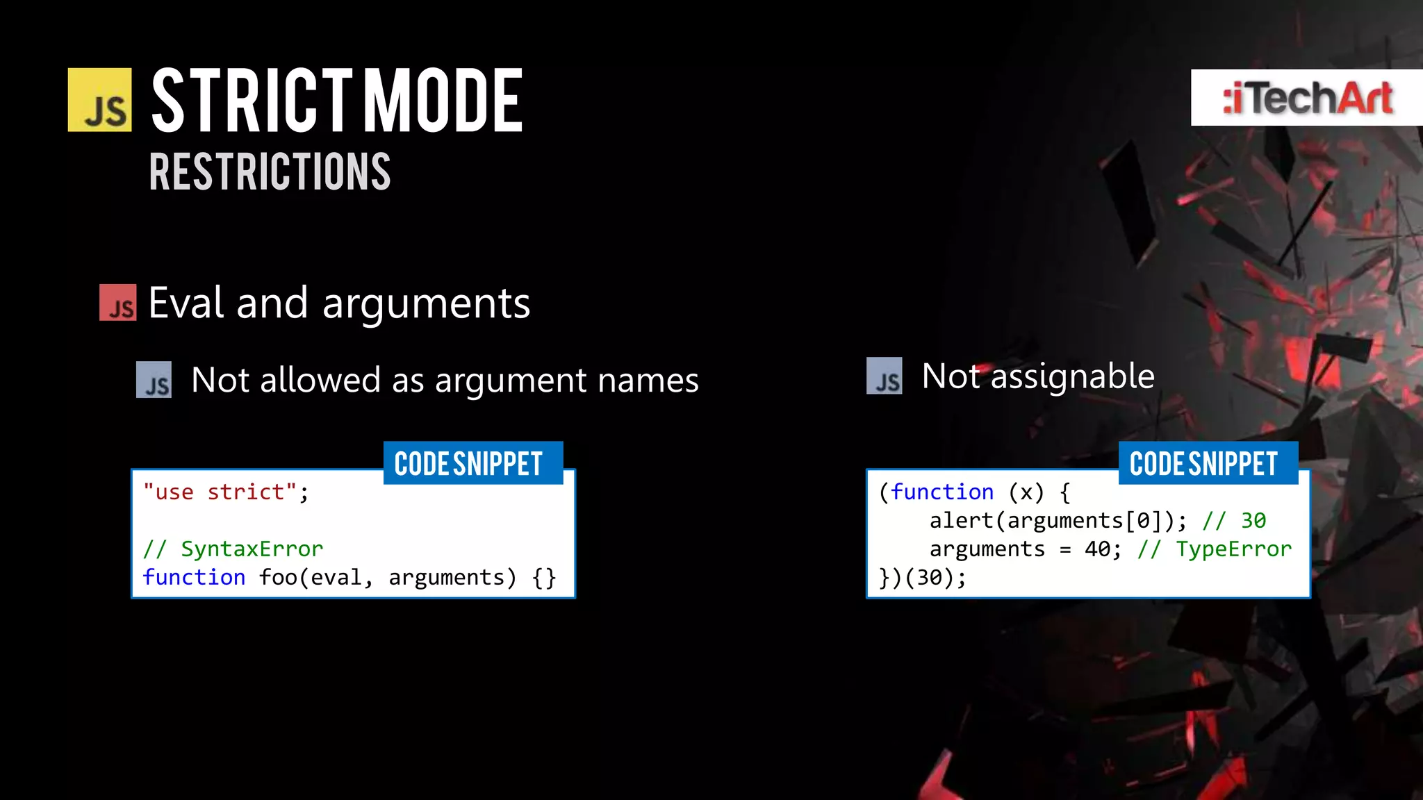 STRICT Mode
restrictions


Eval and arguments
   Not allowed as argument names      Not assignable

                   CODE SNIPPET                       CODE SNIPPET
"use strict";                      (function (x) {
                                       alert(arguments[0]); // 30
// SyntaxError                         arguments = 40; // TypeError
function foo(eval, arguments) {}   })(30);
 