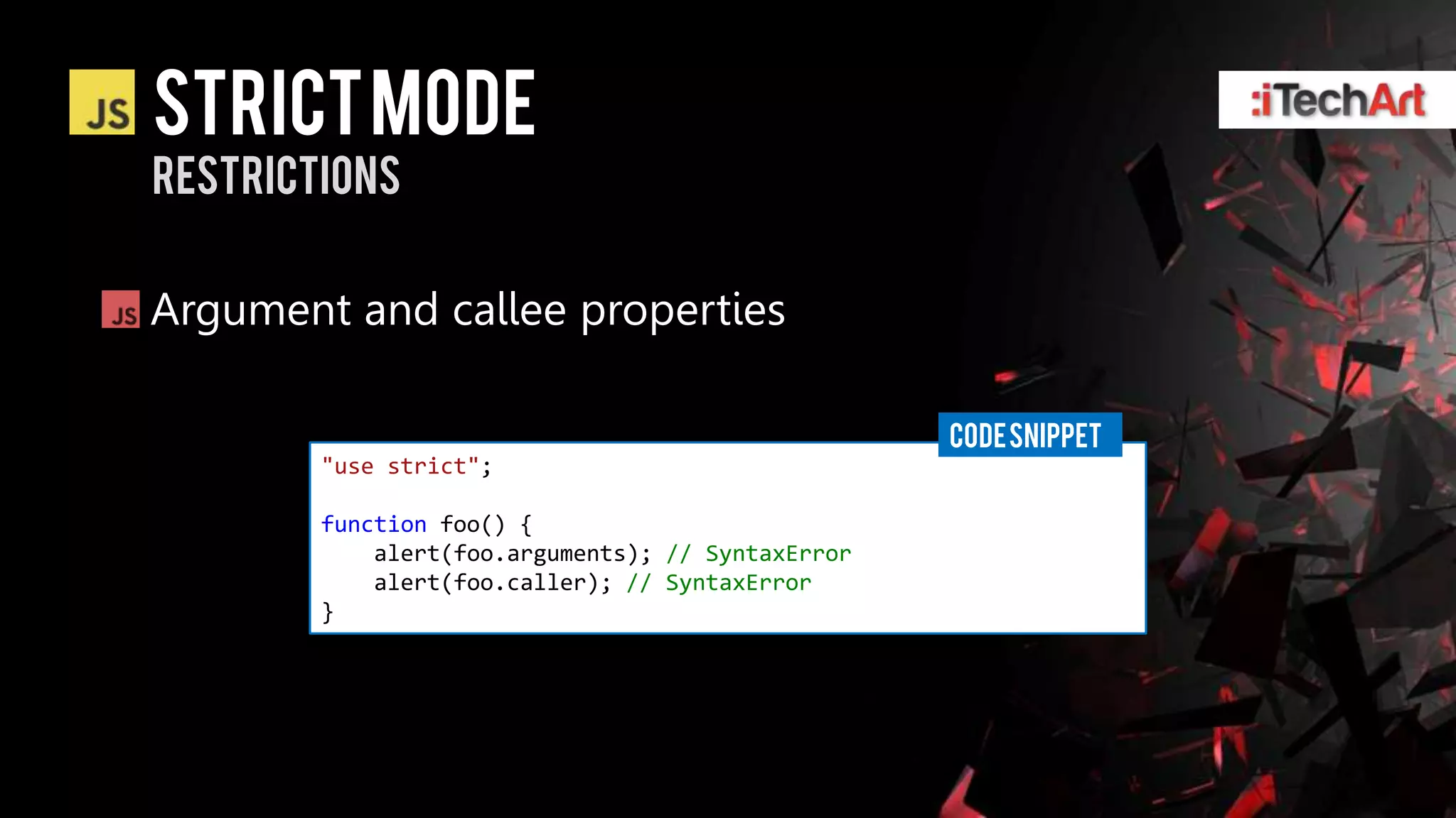 STRICT Mode
restrictions


Argument and callee properties

                                                   CODE SNIPPET
        "use strict";

        function foo() {
            alert(foo.arguments); // SyntaxError
            alert(foo.caller); // SyntaxError
        }
 
