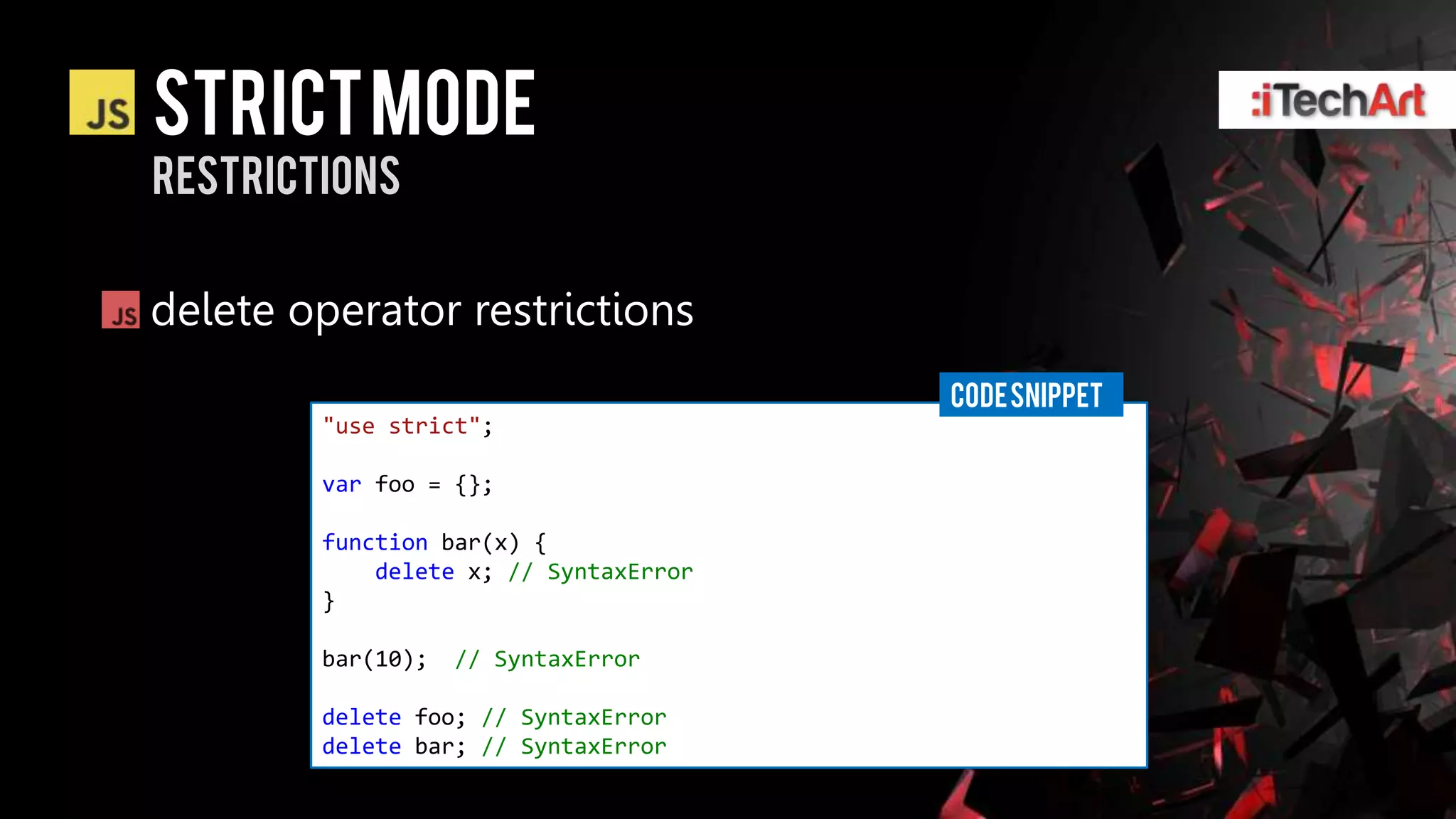STRICT Mode
restrictions


delete operator restrictions
                                       CODE SNIPPET
        "use strict";

        var foo = {};

        function bar(x) {
            delete x; // SyntaxError
        }

        bar(10);   // SyntaxError

        delete foo; // SyntaxError
        delete bar; // SyntaxError
 