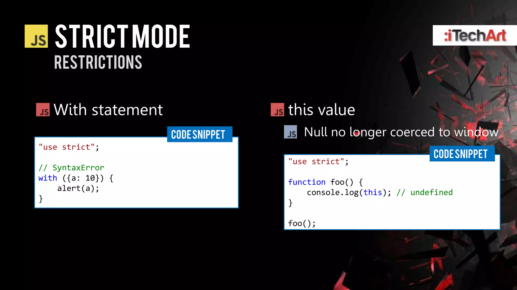 STRICT Mode
   restrictions


   With statement                  this value
                    CODE SNIPPET      Null no longer coerced to window
"use strict";
                                                                 CODE SNIPPET
                                   "use strict";
// SyntaxError
with ({a: 10}) {                   function foo() {
    alert(a);                          console.log(this); // undefined
}                                  }

                                   foo();
 