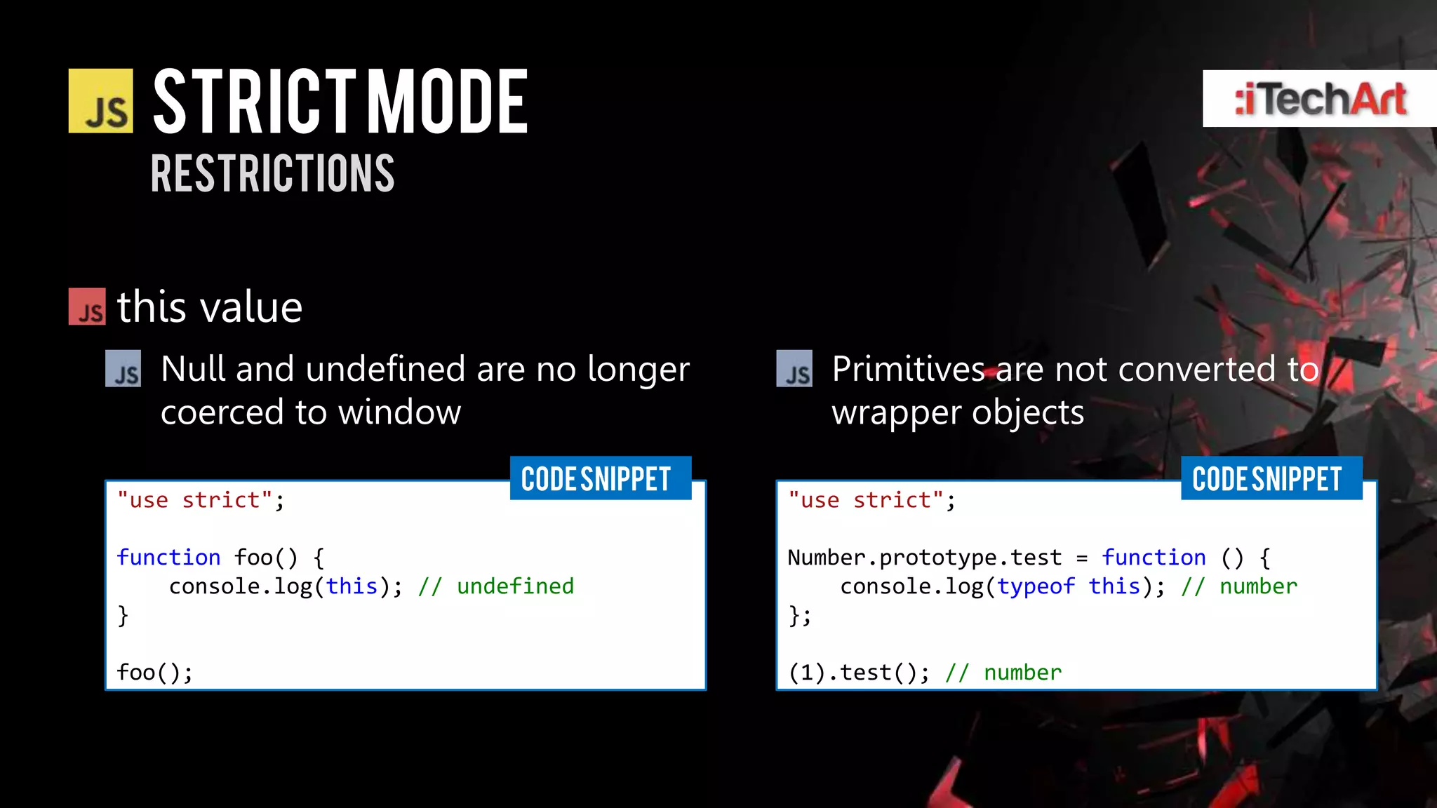 STRICT Mode
  restrictions


this value
   Null and undefined are no longer             Primitives are not converted to
   coerced to window                            wrapper objects
                              CODE SNIPPET                                 CODE SNIPPET
"use strict";                                "use strict";

function foo() {                             Number.prototype.test = function () {
    console.log(this); // undefined              console.log(typeof this); // number
}                                            };

foo();                                       (1).test(); // number
 
