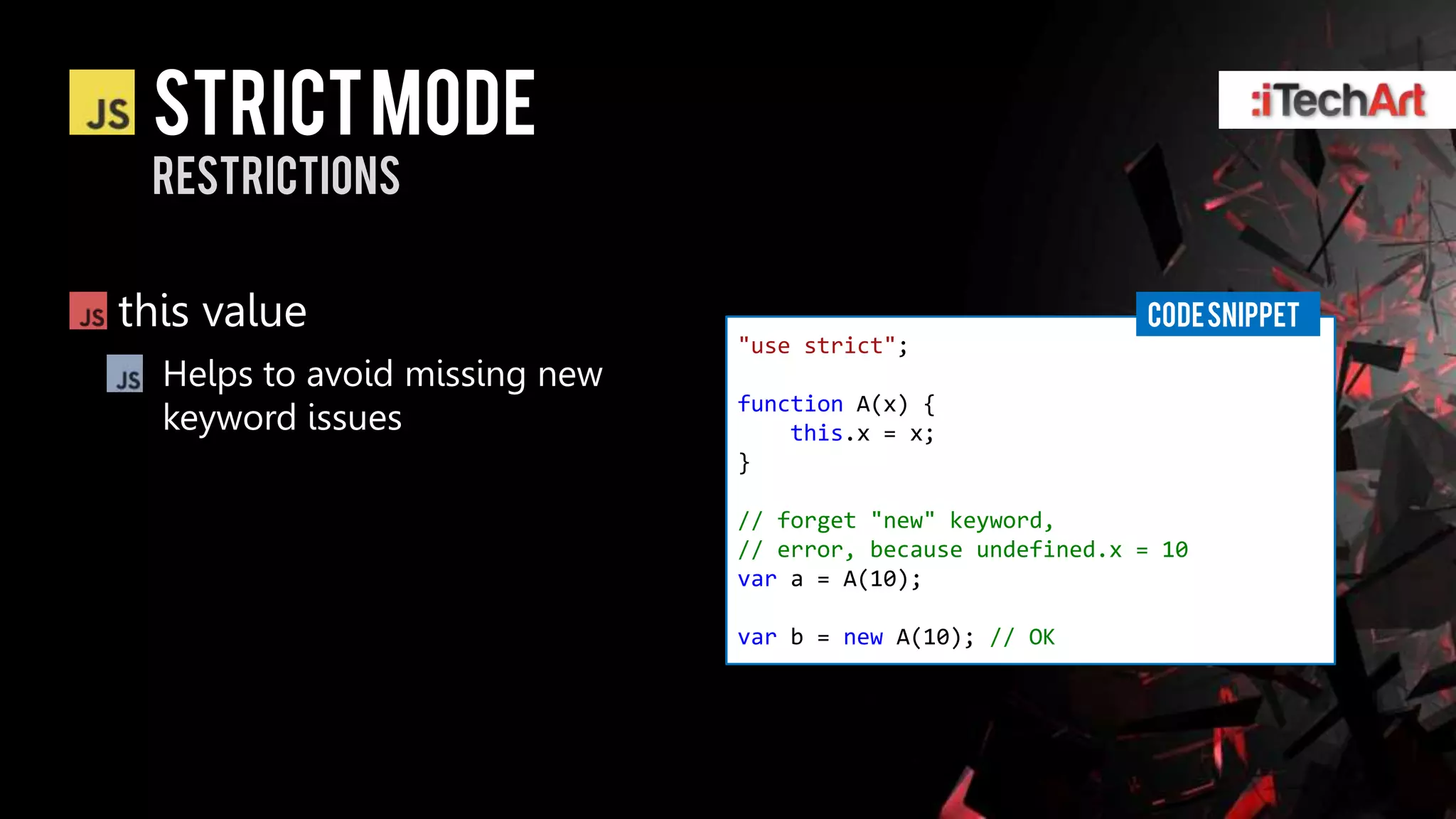 STRICT Mode
 restrictions


this value                                                   CODE SNIPPET
                               "use strict";
  Helps to avoid missing new
                               function A(x) {
  keyword issues                   this.x = x;
                               }

                               // forget "new" keyword,
                               // error, because undefined.x = 10
                               var a = A(10);

                               var b = new A(10); // OK
 