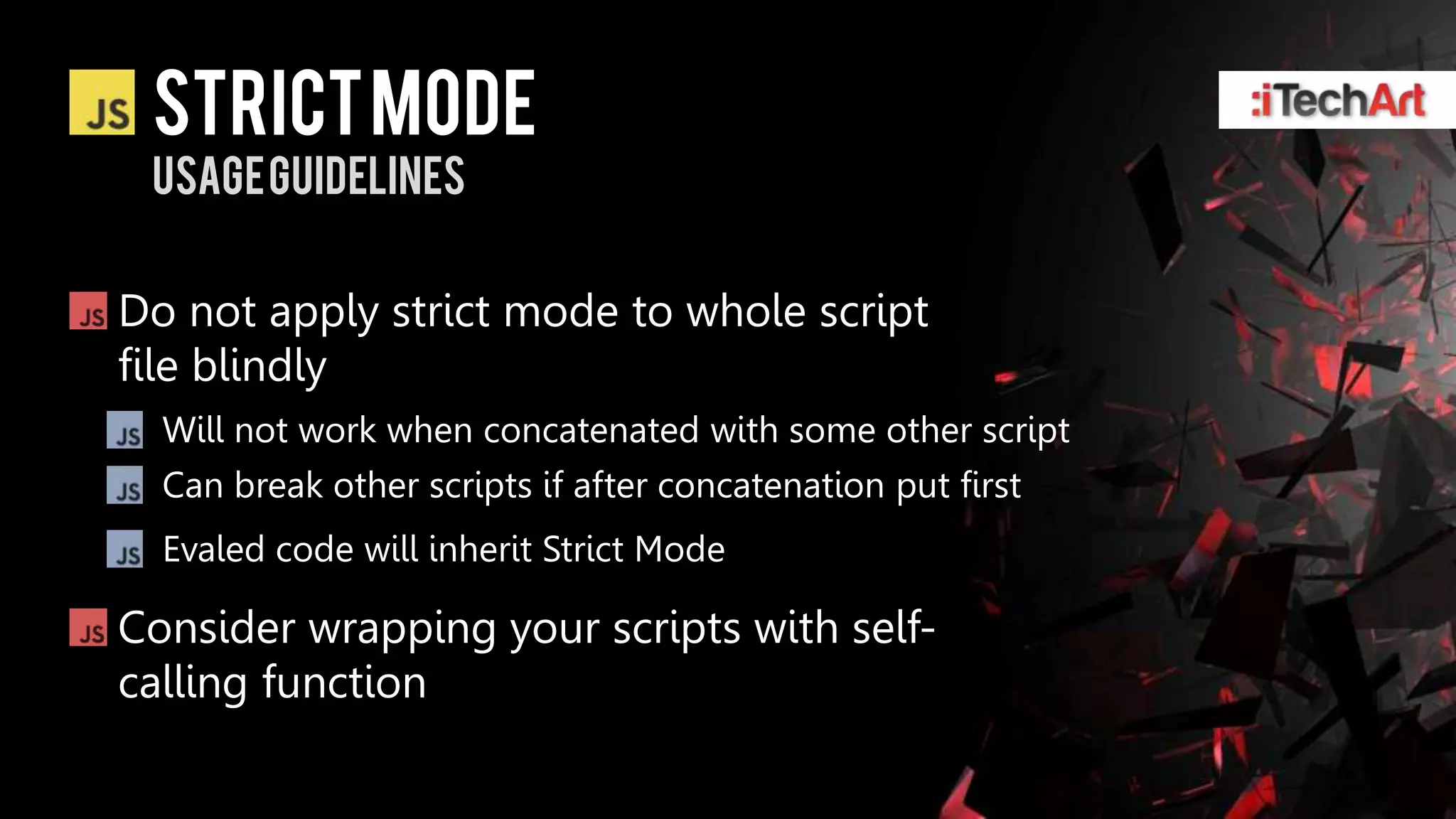 STRICT Mode
 Usage guidelines


Do not apply strict mode to whole script
file blindly
  Will not work when concatenated with some other script
  Can break other scripts if after concatenation put first
  Evaled code will inherit Strict Mode

Consider wrapping your scripts with self-
calling function
 