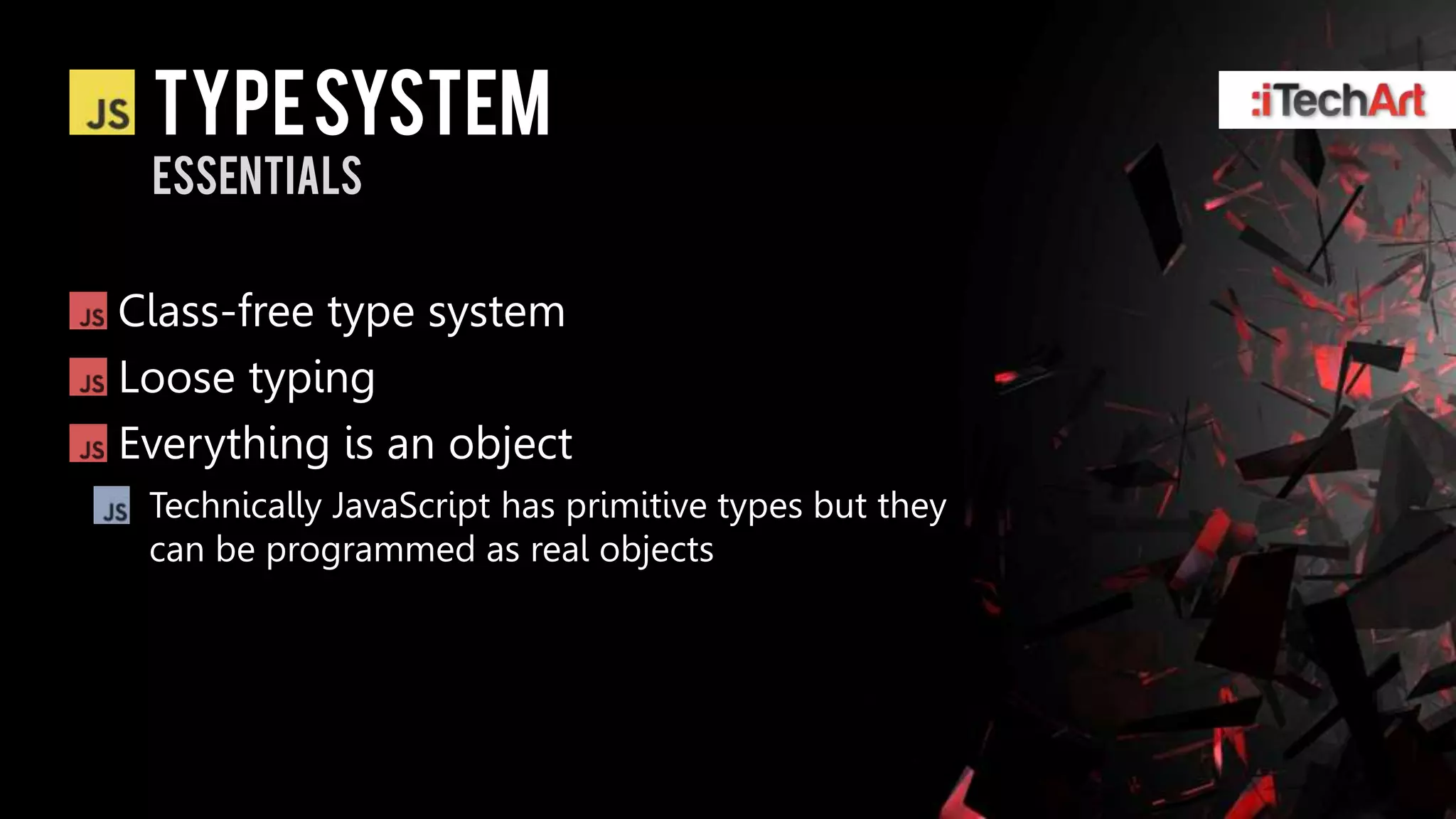 Type system
 essentials


Class-free type system
Loose typing
Everything is an object
 Technically JavaScript has primitive types but they
 can be programmed as real objects
 