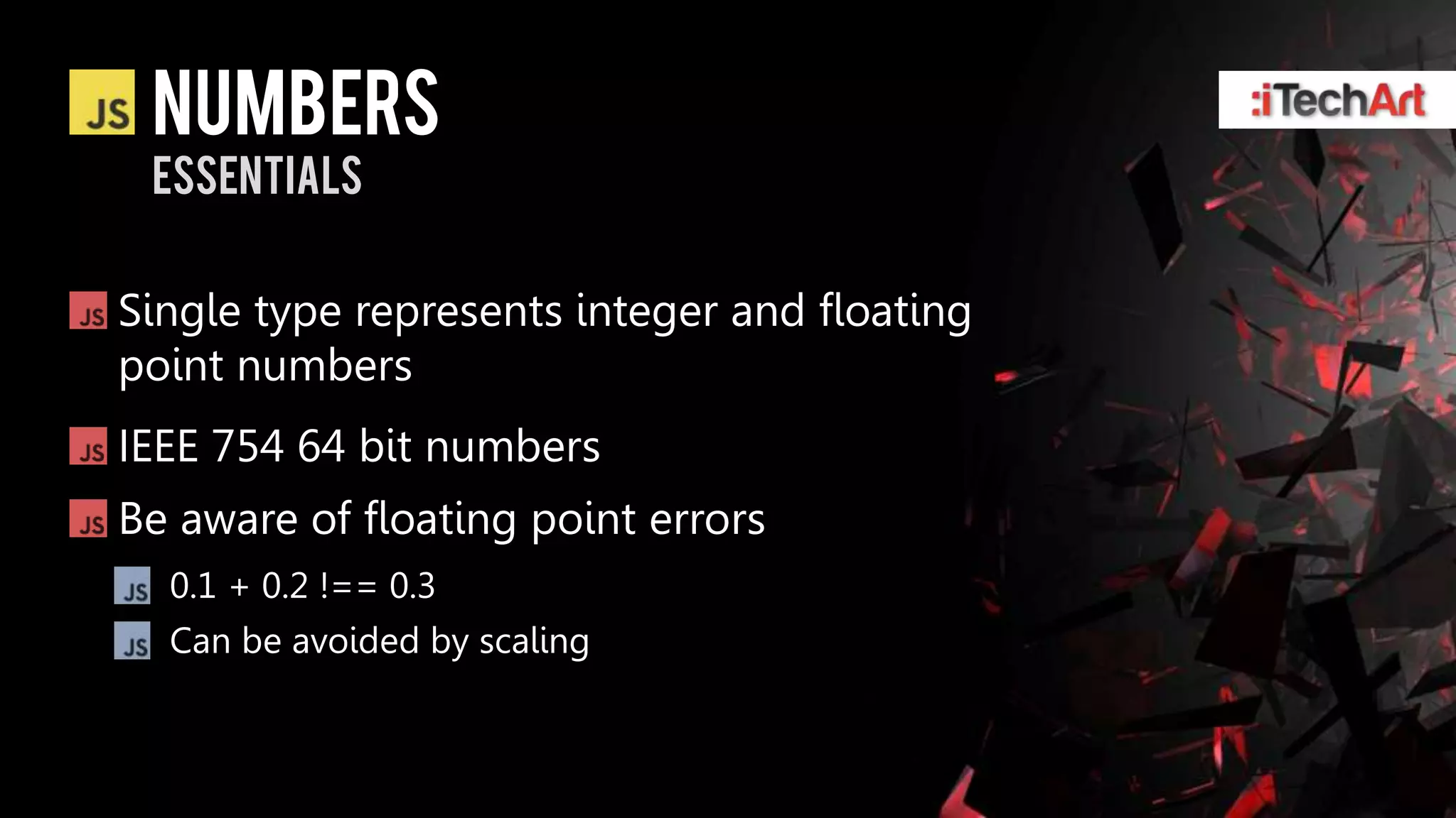 numbers
 essentials


Single type represents integer and floating
point numbers
IEEE 754 64 bit numbers
Be aware of floating point errors
  0.1 + 0.2 !== 0.3
  Can be avoided by scaling
 
