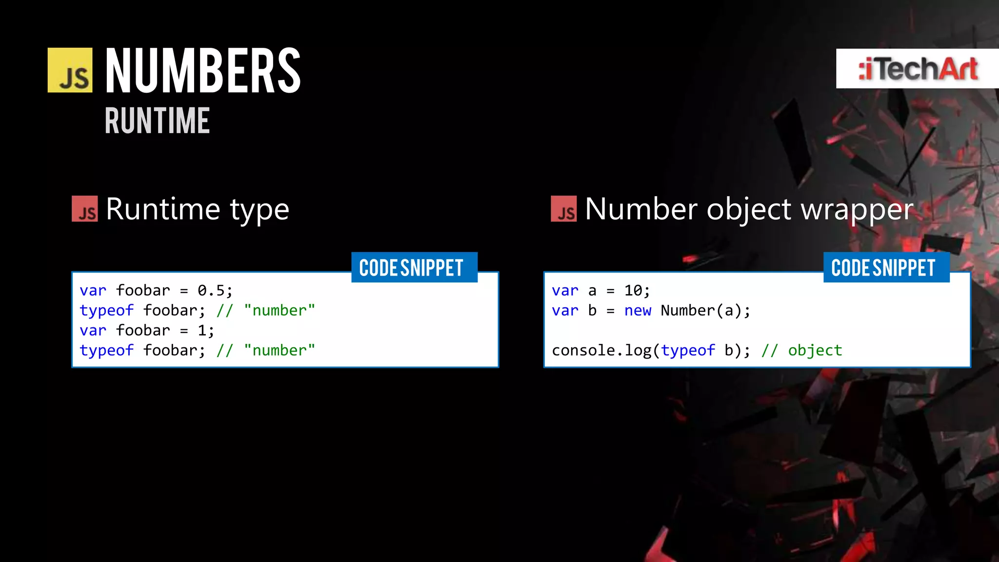 numbers
  runtime

  Runtime type                                 Number object wrapper
                             CODE SNIPPET                                 CODE SNIPPET
var foobar = 0.5;                           var a = 10;
typeof foobar; // "number"                  var b = new Number(a);
var foobar = 1;
typeof foobar; // "number"                  console.log(typeof b); // object
 