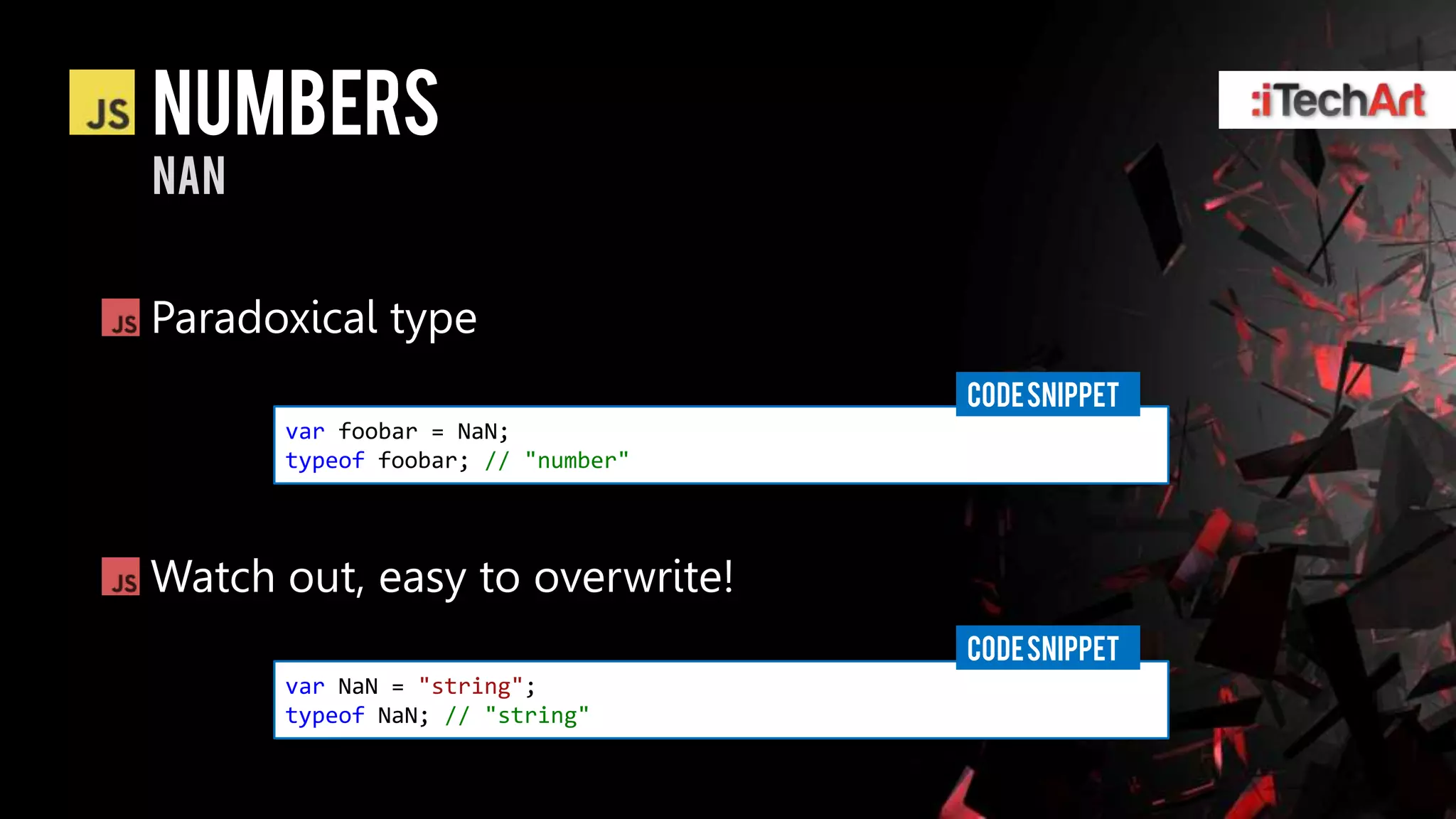 numbers
nan


Paradoxical type
                                   CODE SNIPPET
      var foobar = NaN;
      typeof foobar; // "number"




Watch out, easy to overwrite!
                                   CODE SNIPPET
      var NaN = "string";
      typeof NaN; // "string"
 