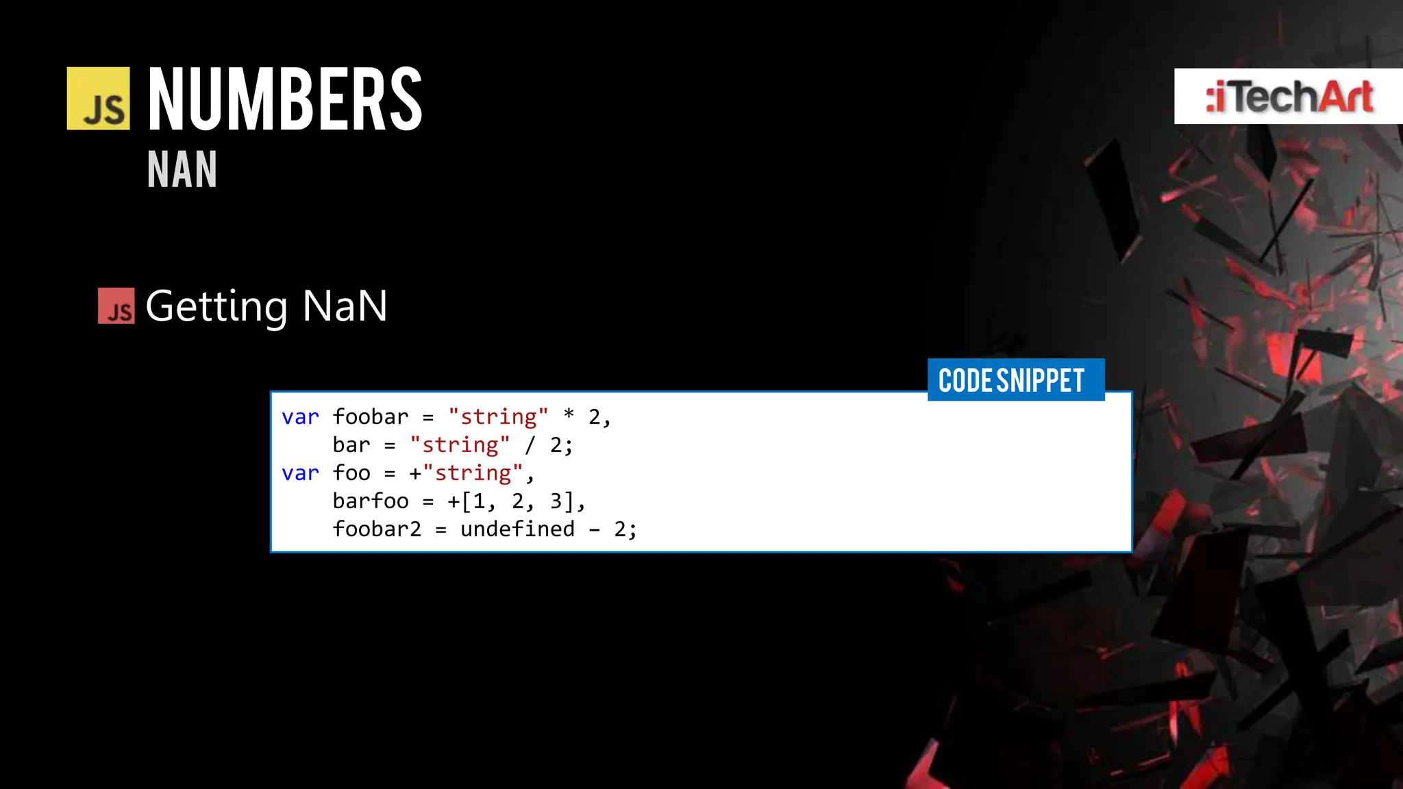 numbers
nan


Getting NaN
                                     CODE SNIPPET
      var foobar = "string" * 2,
          bar = "string" / 2;
      var foo = +"string",
          barfoo = +[1, 2, 3],
          foobar2 = undefined – 2;
 