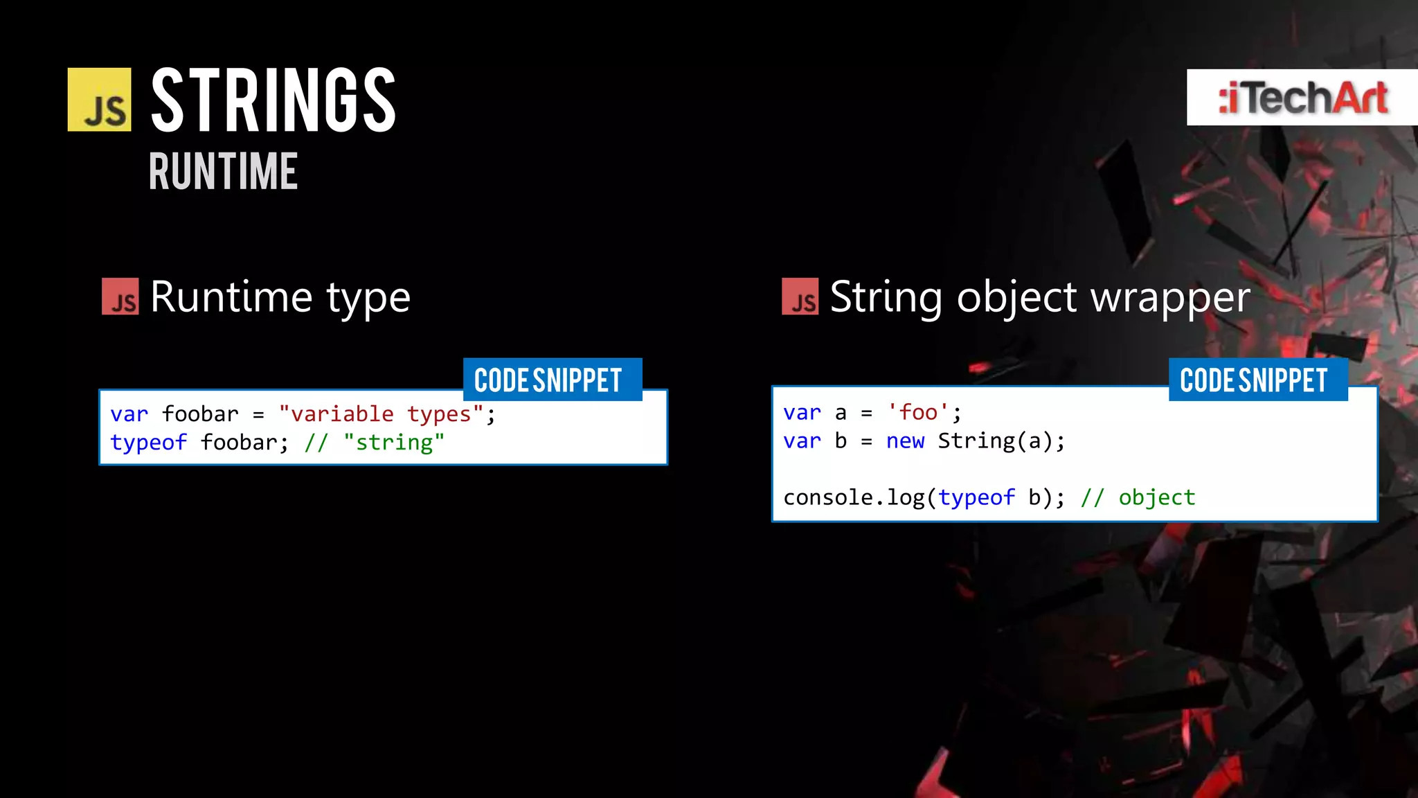 strings
  runtime

   Runtime type                               String object wrapper
                            CODE SNIPPET                                 CODE SNIPPET
var foobar = "variable types";             var a = 'foo';
typeof foobar; // "string"                 var b = new String(a);

                                           console.log(typeof b); // object
 