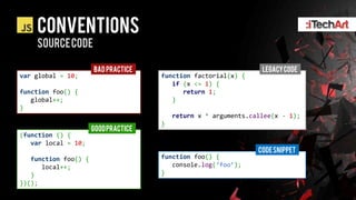CONVENTIONS
    SOURCE CODE

                      BAD PRACTICE                                LEGACY CODE
var global = 10;                      function factorial(x) {
                                         if (x <= 1) {
function foo() {                            return 1;
   global++;                             }
}
                                          return x * arguments.callee(x - 1);
                                      }
                      GOOD PRACTICE
(function () {
   var local = 10;
                                                                 CODE SNIPPET
   function foo() {                   function foo() {
      local++;                           console.log(&lsquo;foo&rsquo;);
   }                                  }
})();
 