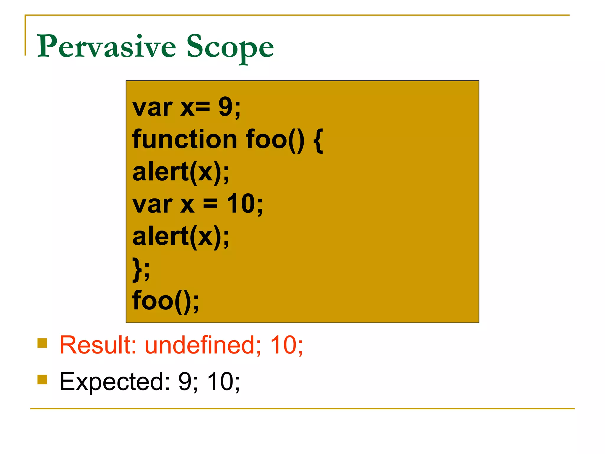 Pervasive Scope
          var x= 9;
          function foo() {
          alert(x);
          var x = 10;
          alert(x);
          };
          foo();
   Result: undefined; 10;
   Expected: 9; 10;
 