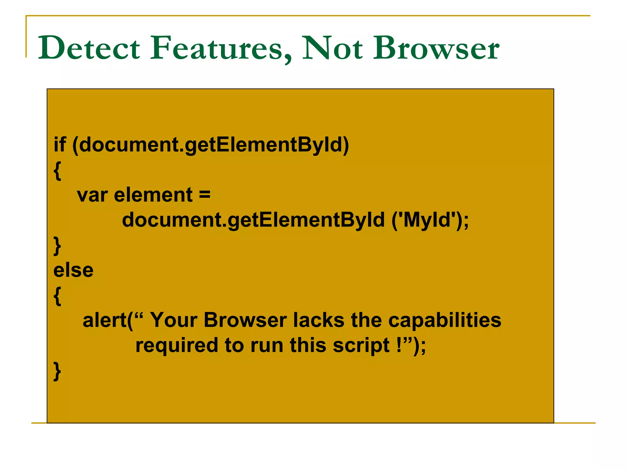 Detect Features, Not Browser

if (document.getElementById)
{
    var element =
         document.getElementById ('MyId');
}
else
{
     alert(“ Your Browser lacks the capabilities
           required to run this script !”);
}
 